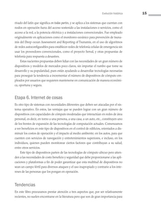 Evolución histórica 15
rivado del latín que significa en todas partes, y se aplica a los sistemas que cuentan con
nodos en operación fuera del acceso sostenido a las instalaciones o servicios, como el
acceso a la red, a la potencia eléctrica y a instalaciones convencionales. Fue empleado
originalmente en aplicaciones como el monitoreo oceánico para prevención de tsuna­
mis del Deep-ocean Assessment and Reporting of Tsunamis, en el uso de algoritmos
de redes autoconfigurables para establecer redes de telefonía celular de emergencia sin
usar los proveedores convencionales, como el proyecto Serval, y otras propuestas de
telefonía para respuesta a desastres.
Estas nacientes propuestas deben lidiar con las necesidades de un gran número de
dispositivos y modelos de mercados poco claros, sin importar el rumbo que tome su
desarrollo y su popularidad, pues están ayudando a desarrollar tecnologías necesarias
para proseguir la tendencia a incrementar el número de dispositivos de cómputo em­
pleados por usuarios que requieren mantenerse en comunicación de manera económi­
ca, oportuna y segura.
Etapa 6. Internet de cosas
Es otro tipo de sistemas con necesidades diferentes que deben ser atacadas por el sis­
tema operativo. En estos, las ventajas que se pueden lograr con un gran número de
dispositivos con capacidades de cómputo moderadas que interactúan en redes de área
personal, es decir, en torno a una persona, a una casa, a un auto, etc., constituyen uno
de los frentes de expansión de las tecnologías de computación actuales. Comenzamos
a ver beneficios en este tipo de dispositivos en el control de edificios, orientados a dis­
minuir los costos de operación y el impacto al medio ambiente; en los autos, para que
cuenten con servicios de navegación y entretenimientos superiores, e incluso, en los
individuos, quienes pueden monitorear ciertos factores que contribuyan a su salud,
entre otros servicios.
Este tipo de dispositivos parten de las tecnologías de cómputo ubicuo pero atien­
den a las necesidades de costo beneficio y seguridad que debe proporcionarse a las apli­
caciones y plataformas a fin de poder garantizar que esta multitud de dispositivos no
sean un campo fértil para diversos ataques y el uso inapropiado y contrario a los inte­
reses de las personas que los pongan en operación.
Tendencias
En este libro procuramos prestar atención a tres aspectos que, por ser relativamente
recientes, no suelen encontrarse en la literatura pero que son de gran importancia para
01 Sistemas operativos cap 1.indd 15 9/29/15 11:46 AM
 
