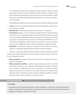 Desarrollo y mantenimiento seguro de software 285
tar las medidas necesarias para su aplicación, incluso cuando contrate a terceros
para realizar el tratamiento de la información. Debe establecer y mantener medi­
das de seguridad administrativas, técnicas y físicas que permitan proteger los datos
personales contra daño, pérdida, alteración, destrucción o uso, acceso o tratamien­
to no autorizado.
Adicionalmente, detalla una serie de derechos de los titulares de datos personales:
• Acceso. Acceder a los datos personales en poder del responsable, así como cono­
cer el Aviso de privacidad.
• Rectificación. Corregir los datos cuando sean inexactos o incompletos.
• Cancelación. Bloquear el uso de los datos por un periodo tras el cual se proceda al
borrado de estos. El responsable podrá conservarlos durante el bloqueo solo para
efectos de las responsabilidades nacidas del tratamiento y el periodo será el mismo
que el plazo de prescripción de las acciones de dichas responsabilidades. La can­
celación no será obligatoria cuando los datos sean parte de un contrato, sean objeto
de prevención o diagnóstico médico o deban ser tratados por disposición legal.
• Oposición. El titular puede oponerse al tratamiento de sus datos. Si la causa es
legítima, el responsable deberá abstenerse de tratar los datos del titular.
Asimismo, se hace una distinción entre los datos personales y aquellos de especial
relevancia por el potencial daño que se pueda realizar a la persona, para lo cual se de­
finen de la siguiente manera:
• Datos personales. Cualquier información concerniente a una persona física iden­
tificada o identificable.
• Datos personales sensibles. Aquellos datos personales que afecten a la esfera
más íntima de su titular, o cuya utilización indebida pueda dar origen a discrimina­
ción o conlleve un riesgo grave para este. En particular, se consideran sensibles
aquellos que puedan revelar aspectos como origen racial o étnico, estado de salud
presente y futuro, información genética, creencias religiosas, filosóficas y morales,
afiliación sindical, opiniones políticas y preferencia sexual.
actividad propuesta }
En acción
En equipo de dos o tres personas elaboren un díptico pensado en usuarios sin conocimientos especia­
lizados en seguridad informática donde se presente la Ley Federal de Protección de Datos Personales.
Expongan sus trabajos y seleccionen el mejor.
08 Sistemas operativos cap 8.indd 285 9/29/15 12:04 PM
 