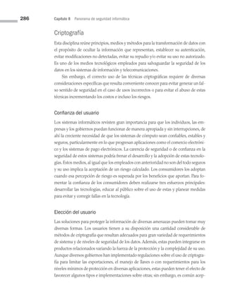 286 Capítulo 8 Panorama de seguridad informática
Criptografía
Esta disciplina reúne principios, medios y métodos para la transformación de datos con
el propósito de ocultar la información que representan, establecer su autenticación,
evitar modificaciones no detectadas, evitar su repudio y/o evitar su uso no autorizado.
Es uno de los medios tecnológicos empleados para salvaguardar la seguridad de los
datos en los sistemas de información y telecomunicaciones.
Sin embargo, el correcto uso de las técnicas criptográficas requiere de diversas
consideraciones específicas que resulta conveniente conocer para evitar generar un fal­
so sentido de seguridad en el caso de usos incorrectos o para evitar el abuso de estas
técnicas incrementando los costos e incluso los riesgos.
Confianza del usuario
Los sistemas informáticos revisten gran importancia para que los individuos, las em­
presas y los gobiernos puedan funcionar de manera apropiada y sin interrupciones, de
ahí la creciente necesidad de que los sistemas de cómputo sean confiables, estables y
seguros, particularmente en lo que progresan aplicaciones como el comercio electróni­
co y los sistemas de pago electrónicos. La carencia de seguridad o de confianza en la
seguridad de estos sistemas podría frenar el desarrollo y la adopción de estas tecnolo­
gías. Estos medios, al igual que los empleados con anterioridad no son del todo seguros
y su uso implica la aceptación de un riesgo calculado. Los consumidores los adoptan
cuando esa percepción de riesgo es superada por los beneficios que aportan. Para fo­
mentar la confianza de los consumidores deben realizarse tres esfuerzos principales:
desarrollar las tecnologías, educar al público sobre el uso de estas y planear medidas
para evitar y corregir fallas en la tecnología.
Elección del usuario
Las soluciones para proteger la información de diversas amenazas pueden tomar muy
diversas formas. Los usuarios tienen a su disposición una cantidad considerable de
métodos de criptografía que resultan adecuados para gran variedad de requerimientos
de sistema y de niveles de seguridad de los datos. Además, estas pueden integrarse en
productos relacionados variando la fuerza de la protección y la complejidad de su uso.
Aunque diversos gobiernos han implementado regulaciones sobre el uso de criptogra­
fía para limitar las exportaciones, el manejo de llaves o con requerimientos para los
niveles mínimos de protección en diversas aplicaciones, estas pueden tener el efecto de
favorecer algunos tipos e implementaciones sobre otras; sin embargo, es común acep­
08 Sistemas operativos cap 8.indd 286 9/29/15 12:04 PM
 