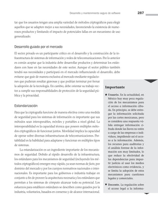 Desarrollo y mantenimiento seguro de software 287
tar que los usuarios tengan una amplia variedad de métodos criptográficos para elegir
aquellos que se adapten mejor a sus necesidades, favoreciendo la existencia de nume­
rosos productos y limitando el impacto de potenciales fallas en un mecanismo de uso
generalizado.
Desarrollo guiado por el mercado
El sector privado es un participante crítico en el desarrollo y la construcción de la in­
fraestructura de sistemas de información y redes de telecomunicaciones. Por lo ante­rior
es común aceptar que la industria debe desarrollar productos y determinar los están­
dares con base en las necesidades de este sector. Aunque el sector público también
tendrá sus necesidades y participará en el mercado influenciando el desarrollo, debe
evitarse que guíe de manera exclusiva al mercado mediante regulacio­
nes que pudieran resultar gravosas y que podrían terminar por frenar
la adopción de la tecnología. En cambio, debe orientar su trabajo rec­
tor a cumplir sus responsabilidades de protección de la seguridad pú­
blica y la privacidad.
Estandarización
Para que la criptografía funcione de manera efectiva como una medida
de seguridad para los sistemas de información es importante que sus
métodos sean interoperables, móviles y portables a nivel global. La
interoperabilidad es la capacidad técnica que poseen múltiples méto­
dos criptográficos de funcionar juntos. Movilidad implica la capacidad
de operar sobre diversas infraestructuras de telecomunicaciones. Por­
tabilidad es la habilidad para adaptarse y funcionar en múltiples tipos
de sistemas.
La estandarización es un ingrediente importante de los mecanis­
mos de seguridad. Debido al rápido desarrollo de la infraestructura,
los estándares para los mecanismos de seguridad (incluyendo los mé­
todos criptográficos) emergen muy rápido, ya sean normas de facto, por
dominio del mercado y por los cuerpos normativos nacionales o inter­
nacionales. Es importante para los gobiernos e industria trabajar en
conjunto a fin de proveer la arquitectura necesaria y los estándares que
permitan a los sistemas de cómputo alcanzar todo su potencial. Los
esfuerzos para establecer estándares se describen como guiados por la
industria, voluntarios, basados en consenso y de alcance internacional.
Importante
♣ Usuario. En la actualidad, en
México hay muy poca regula­
ción de los mecanismos para
el acceso a información cifra­
da. En principio, se debe entre­
gar la información solicitada
por las cortes mexicanas, pero
se considera una respuesta vá­
lida entregar información ci­
frada donde las llaves no estén
a cargo de las empresas o indi­
viduos, impidiendo así el acce­
so a la información. Además,
los recursos para auditorías y
el análisis forense de la infor­
mación son muy limitados, lo
que reduce la efectividad de
las dependencias para impar­
tir justicia al usar los medios
electrónicos como evidencia, y
se limita la adopción de estos
mecanismos para cuestiones
legales y comerciales.
♥ Docente. La regulación sobre
el acceso legal a la informa-
08 Sistemas operativos cap 8.indd 287 9/29/15 12:04 PM
 