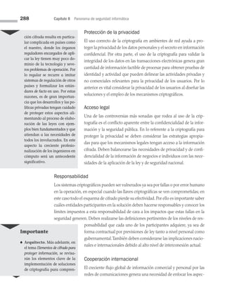 288 Capítulo 8 Panorama de seguridad informática
Protección de la privacidad
El uso correcto de la criptografía en ambientes de red ayuda a pro­
teger la privacidad de los datos personales y el secreto en información
confidencial. Por otra parte, el uso de la criptografía para validar la
integridad de los datos en las transacciones electrónicas genera gran
cantidad de información factible de procesar para obtener pruebas de
identidad y actividad que pueden delinear las actividades privadas y
no comerciales relevantes para la privacidad de los usuarios. Por lo
anterior es vital considerar la privacidad de los usuarios al diseñar las
soluciones y el empleo de los mecanismos criptográficos.
Acceso legal
Una de las controversias más sonadas que rodea al uso de la crip­
tografía es el conflicto aparente entre la confidencialidad de la infor­
mación y la seguridad pública. En lo referente a la criptografía para
proteger la privacidad se deben considerar las estrategias apropia­
das para que los mecanismos legales tengan acceso a la información
cifra­
da. Deben balancearse las necesidades de privacidad y de confi­
dencialidad de la información de negocios e individuos con las nece­
sidades de la aplicación de la ley y de seguridad nacional.
Responsabilidad
Los sistemas criptográficos pueden ser vulnerados ya sea por fallas o por error humano
en la operación, en especial cuando las llaves criptográficas se ven comprometidas; en
este caso todo el esquema de cifrado pierde su efectividad. Por ello es importante saber
cuáles entidades participantes en la solución deben hacerse responsables y conocer los
límites impuestos a esta responsabilidad de cara a los impactos que estas fallas en la
seguridad generen. Deben realizarse las definiciones pertinentes de los niveles de res­
ponsabilidad que cada uno de los participantes adquiere, ya sea de
forma contractual por previsiones de ley tanto a nivel personal como
gubernamental.También deben considerarse las implicaciones nacio­
nales e internacionales debido al alto nivel de interconexión actual.
Cooperación internacional
El creciente flujo global de información comercial y personal por las
redes de comunicaciones genera una necesidad de enfocar los aspec­
ción cifrada resulta en particu­
lar complicada en países como
el nuestro, donde los órganos
reguladores encargados de apli­
car la ley tienen muy poco do­
minio de la tecnología y seve­
ros problemas de operación. Por
lo regular se recurre a imitar
sistemas de regulación de otros
países y formalizar los están­
dares de facto en uso. Por estas
razones, es de gran importan­
cia que los desarrollos y las po­
líticas privadas tengan cuidado
de proteger estos aspectos ali­
mentando al proceso de elabo­
ración de las leyes con ejem­
plos bien fundamentados y que
atiendan a las necesidades de
todos los involucrados. En este
aspecto la creciente profesio­
nalización de los ingenieros en
cómputo será un antecedente
significativo.
Importante
♠ Arquitecto. Más adelante, en
el tema Elementos de cifrado para
proteger información, se revisa­
rán los elementos clave de la
implementación de soluciones
de criptografía para compren-
08 Sistemas operativos cap 8.indd 288 9/29/15 12:04 PM
 