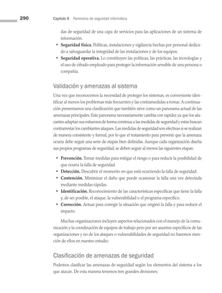 290 Capítulo 8 Panorama de seguridad informática
das de seguridad de una capa de servicios para las aplicaciones de un sistema de
información.
• Seguridad física. Políticas, instalaciones y vigilancia hechas por personal dedica­
do a salvaguardar la integridad de las instalaciones y de los equipos.
• Seguridad operativa. Lo constituyen las políticas, las prácticas, las tecnologías y
el uso de cifrado empleado para proteger la información sensible de una persona o
compañía.
Validación y amenazas al sistema
Una vez que reconocemos la necesidad de proteger los sistemas, es conveniente iden­
tificar al menos los problemas más frecuentes y las contramedidas a tomar.A continua­
ción presentamos una clasificación que también sirve como un panorama actual de las
amenazas principales. Este panorama necesariamente cambia con rapidez ya que los ata­
cantes adaptan sus esfuerzos de forma continua a las medidas de seguridad y estas buscan
contrarrestar los cambiantes ataques.Las medidas de seguridad son efectivas si se realizan
de manera consistente y formal, por lo que el tratamiento para prevenir que la amenaza
ocurra debe seguir una serie de etapas bien definidas. Aunque cada organización diseña
sus propios programas de seguridad, se deben seguir al menos las siguientes etapas:
• Prevención. Tomar medidas para mitigar el riesgo o para reducir la posibilidad de
que ocurra la falla de seguridad.
• Detección. Descubrir el momento en que está ocurriendo la falla de seguridad.
• Contención. Minimizar el daño que puede ocasionar la falla una vez detectada
mediante medidas rápidas.
• Identificación. Reconocimiento de las características específicas que tiene la falla
y, de ser posible, el ataque, la vulnerabilidad o el programa específico.
• Corrección. Actuar para corregir la situación que originó la falla y para reducir el
impacto.
Muchas organizaciones incluyen aspectos relacionados con el manejo de la comu­
nicación y la coordinación de equipos de trabajo pero por ser asuntos específicos de las
organizaciones y no de los ataques o vulnerabilidades de seguridad no haremos men­
ción de ellos en nuestro estudio.
Clasificación de amenazas de seguridad
Podemos clasificar las amenazas de seguridad según los elementos del sistema a los
que atacan. De esta manera tenemos tres grandes divisiones:
08 Sistemas operativos cap 8.indd 290 9/29/15 12:04 PM
 