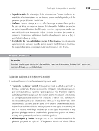 Clasificación de las medidas de seguridad 291
• Ingeniería social. La más antigua de las tres amenazas. Consiste en obtener ac­
ceso físico a las instalaciones o a los sistemas aprovechando la psicología de las
personas que participan en los sistemas.
• Malware. Nombre con que se conoce al software que se desarrolla en particu­
lar para participar en ataques a sistemas de información. Debido a que muchas
de las funciones del malware también están presentes en programas usados para
dar mantenimiento a sistemas, es posible encontrar programas que puedan ser
malware o herramientas legítimas en función solo del nombre que se le da y el
propósito con el que se emplea.
• Explotación de vulnerabilidades propias de los sistemas. En esta categoría
agruparemos las técnicas y medidas que un atacante puede tomar en función de
las características de un sistema para lograr objetivos ajenos a los de este.
actividad propuesta }
En acción
Investiga en diferentes fuentes de información un caso real de amenazas de seguridad y sus conse­
cuencias. Entrega por escrito tu trabajo.
Tácticas básicas de ingeniería social
A continuación se mencionan las tácticas de ingeniería social:
• Transmitir confianza y control. El lenguaje corporal, la actitud en general y la
forma de comportarse de una persona son los principales elementos considerados
por los instrumentos de vigilancia y por las personas para determinar su propia
actitud y la confianza que pueden depositar en quienes no conocen. En la mayoría
de las organizaciones las interacciones sociales no se limitan solo a personas que
se conozcan bien, por lo que tener la actitud adecuada es muy efectivo para atraer
la confianza de los demás. Por otra parte, todos tenemos una tendencia natural a
sobrevalorar la información que parece provenir de una figura de autoridad; por
eso, si el atacante puede fingir con éxito que es una figura de autoridad, es muy
probable que logre convencer con facilidad a quienes crean que son sus subordi­
nados y evite que se verifiquen las declaraciones que hace.
• Ofrecer regalos y favores. La reciprocidad es otra característica común en las
personas que puede ser explotada. Si las personas sienten que han recibido un
08 Sistemas operativos cap 8.indd 291 9/29/15 12:04 PM
 