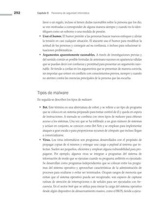 292 Capítulo 8 Panorama de seguridad informática
favor o un regalo, incluso si tienen dudas razonables sobre la persona que los dio,
se ven motivadas a corresponder de alguna manera siempre y cuando no lo iden­
tifiquen como un soborno o una medida de presión.
• Usar el humor. El humor permite a las personas buscar nuevos enfoques y aliviar
la tensión en casi cualquier situación. El atacante usa el humor para modificar la
actitud de las personas y conseguir así su confianza, o incluso para solucionar si­
tuaciones problemáticas.
• Argumentos aparentemente razonables. A través de investigaciones previas y
del sentido común es posible formular de antemano razones en apariencia válidas
que se puedan decir con confianza y prontitud para presentar un argumento razo­
nable. Se tiende a confiar en los argumentos que se presentan de manera correcta,
sin importar que entren en conflicto con conocimientos previos, siempre y cuando
no atenten contra las creencias principales de la persona que las escucha.
Tipos de malware
En seguida se describen los tipos de malware:
• Bot. Este término es una abreviatura de robot, y se refiere a un tipo de programa
que se coloca en un sistema preparado para tomar control de él y queda en espera
de instrucciones. A menudo se combina con otros tipos de malware para obtener
acceso a los sistemas. Una vez que se ha infiltrado a un gran número de sistemas
y actúan en conjunto, se conocen como Bot Nets y se emplean para implementar
ataques a gran escala o para proporcionar recursos de cómputo que incluso llegan
a comercializarse.
• Virus. Los virus informáticos son programas desarrollados con el propósito de
propagar copias de sí mismos y entregar una carga o payload al sistema que in­
fectan. Suelen ser pequeños, eficientes y emplean alguna vulnerabilidad para pro­
pagarse. Por ejemplo, algunos virus se integran a programas del sistema de
información de modo que se ejecutan cuando su programa anfitrión es ejecutado.
Se desarrollan como programas independientes que se colocan entre los progra­
mas del sistema operativo y aprovechan características de la administración de
procesos para ocultarse o evitar ser terminados. Ocupan rangos de memoria que
evitan que el sistema operativo pueda ser recuperado; son capaces de capturar
rutinas de atención de interrupciones o de señales para ser ejecutados con fre­
cuencia. En el sector boot que se utiliza para iniciar la carga del sistema operativo
desde algún dispositivo de almacenamiento masivo, como el BIOS, tiende a ejecu­
08 Sistemas operativos cap 8.indd 292 9/29/15 12:04 PM
 