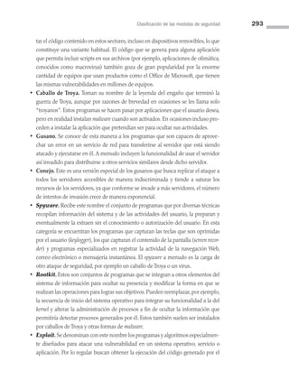 Clasificación de las medidas de seguridad 293
tar el código contenido en estos sectores, incluso en dispositivos removibles, lo que
constituye una variante habitual. El código que se genera para alguna aplicación
que permita incluir scripts en sus archivos (por ejemplo, aplicaciones de ofimática,
conocidos como macrovirus) también goza de gran popularidad por la enorme
cantidad de equipos que usan productos como el Office de Microsoft, que tienen
las mismas vulnerabilidades en millones de equipos.
• Caballo de Troya. Toman su nombre de la leyenda del engaño que terminó la
guerra de Troya, aunque por razones de brevedad en ocasiones se les llama solo
“troyanos”. Estos programas se hacen pasar por aplicaciones que el usuario desea,
pero en realidad instalan malware cuando son activados. En ocasiones incluso pro­
ceden a instalar la aplicación que pretendían ser para ocultar sus actividades.
• Gusano. Se conoce de esta manera a los programas que son capaces de aprove­
char un error en un servicio de red para transferirse al servidor que está siendo
atacado y ejecutarse en él. A menudo incluyen la funcionalidad de usar el servidor
así invadido para distribuirse a otros servicios similares desde dicho servidor.
• Conejo. Este es una versión especial de los gusanos que busca replicar el ataque a
todos los servidores accesibles de manera indiscriminada y tiende a saturar los
recursos de los servidores, ya que conforme se invade a más servidores, el número
de intentos de invasión crece de manera exponencial.
• Spyware. Recibe este nombre el conjunto de programas que por diversas técnicas
recopilan información del sistema y de las actividades del usuario, la preparan y
eventualmente la extraen sin el conocimiento o autorización del usuario. En esta
categoría se encuentran los programas que capturan las teclas que son oprimidas
por el usuario (keylogger), los que capturan el contenido de la pantalla (screen recor­
der) y programas especializados en registrar la actividad de la navegación Web,
correo electrónico o mensajería instantánea. El spyware a menudo es la carga de
otro ataque de seguridad, por ejemplo un caballo de Troya o un virus.
• Rootkit. Estos son conjuntos de programas que se integran a otros elementos del
sistema de información para ocultar su presencia y modificar la forma en que se
realizan las operaciones para lograr sus objetivos. Pueden reemplazar, por ejemplo,
la secuencia de inicio del sistema operativo para integrar su funcionalidad a la del
kernel y alterar la administración de procesos a fin de ocultar la información que
permitiría detectar procesos generados por él. Estos también suelen ser instalados
por caballos de Troya y otras formas de malware.
• Exploit. Se denominan con este nombre los programas y algoritmos especialmen­
te diseñados para atacar una vulnerabilidad en un sistema operativo, servicio o
aplicación. Por lo regular buscan obtener la ejecución del código generado por el
08 Sistemas operativos cap 8.indd 293 9/29/15 12:04 PM
 