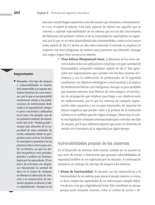 294 Capítulo 8 Panorama de seguridad informática
atacante con privilegios superiores a los del usuario que introduce, voluntariamen­
te o no, el exploit al sistema. Una clase especial de exploits son aquellos que se
orientan a explotar vulnerabilidades de un sistema que no son del conocimiento
del fabricante del producto víctima ni de la comunidad de especialistas en seguri­
dad, por lo que no se están desarrollando aún contramedidas; a estos se les conoce
como exploits de día 0 y tienen un alto valor comercial. A menudo se emplean en
conjunto con otros programas de malware para potenciar una intrusión, entregar
una carga o lograr tener acceso a un sistema.
• 
Virus bélicos (Weaponized virus). A diferencia de los virus con­
vencionales,estos son aplicaciones complejas con gran cantidad de
funcionalidad, incluyendo múltiples exploits de día 0. Son gene­
rados por organizaciones que cuentan con muchos recursos eco­
nómicos y con la colaboración de profesionales de la seguridad
usualmente con objetivos estratégicos a nivel nacional y al amparo
de instituciones bélicas o de inteligencia.Aunque es poco probable
que nuestros sistemas sean blancos de estos ataques, el mecanis­
mo de propagación que emplean para llegar a sus objetivos suele
ser indiscriminado, por lo que los sistemas de cualquier organi­
zación están expuestos a ser un paso intermedio, sin importar los
efectos negativos que puedan sufrir y la postura de la institución
víctima en el conflicto que dio origen al ataque. Hasta hoy no exis­
te una legislación o tratados internacionales para controlar este tipo
de ataques, por lo que debemos suponer que serán un elemento de
estudio en el escenario de la seguridad por algún tiempo.
Vulnerabilidades propias de los sistemas
En el desarrollo de sistemas debe tenerse cuidado de no incurrir en
una serie de errores o deficiencias que generan vulnerabilidades de
seguridad factibles de ser explotadas por un atacante.A continuación
revisamos un catálogo de este tipo de ataques a los sistemas.
• Abuso de funcionalidad. El atacante usa las características y la
funcionalidad de un sistema para atacar al propio sistema o a otros,
es decir, emplea las capacidades de un sistema para cumplir objeti­
vos ajenos a los que originalmente tenía. Esto constituye un ataque
porque suele consumir recursos, evitar el control de acceso o fil-
Importante
♥ Docente. Este tipo de ataques
y vulnerabilidades es mucho
más memorable si se expone me­
diante historias de casos famo­
sos, por lo que es recomendable
mantenerse atento a las publi­
caciones de instituciones dedi­
cadas a la seguridad de cómpu­
to para conocerlas y utilizarlas
en el curso. Por ejemplo, uno de
los primeros malware documen­
tados fue el de “Walking disk”,
ataque que abusaba de la ca­
pacidad de estas unidades de
recibir comandos desde los pro­
gramas para activar los frenos
de emergencia presentes en los
primeros discos duros para evi­
tar accidentes, ya que los me­
dios magnéticos eran grandes,
pesados y podían ser mani­
pu­
lados por los operadores. El ob­
jetivo de activarlos era despla­
zar físicamente la unidad de
disco en el centro de cómputo
al alternar la dirección de rota­
ción y la conservación de mo­
mento angular al detener el dis­
co rápidamente. Aunque en la
08 Sistemas operativos cap 8.indd 294 9/29/15 12:04 PM
 