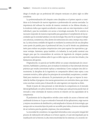 16 Capítulo 1 Introducción al estudio de los sistemas operativos
dirigir el estudio que un profesional del cómputo mexicano en pleno siglo xxi debe
considerar.
La profesionalización del cómputo como disciplina es el primer aspecto a consi­
derar en la formación de nuevos ingenieros o profesionales de carreras asociadas. La
importancia del software ha crecido de manera constante en las últimas décadas, y
la tendencia indica que seguirá accediendo a tareas cada vez más importantes a nivel
individual y para las sociedades con acceso a tecnología avanzada. Por lo anterior es
necesario responder de manera responsable para garantizar el cumplimiento de las ne­
cesidades que la sociedad satisface con esta tecnología. Para este fin se requiere trabajar
con solvencia, consistencia y ética dentro de restricciones de costo y tiempo muy estric­
tas. La única forma confiable de lograrlo es mediante la construcción de una disciplina
como punto de partida para el profesional del área, la cual le brinde una plataforma
tanto para evaluar sus propias competencias como para superar las expectativas y ge­
nerar ventajas. Asimismo, apoya también a la industria, la cual podrá construir una
imagen para que los consumidores de servicios de ingeniería de cómputo puedan
aprender expectativas realistas sobre lo que se debe esperar, así como las virtudes y las
limitaciones del gremio.
Originalmente, no parecía ser factible definir un cuerpo estandarizado de conoci­
mientos, habilidades y prácticas, pero al madurar la industria se han detectado diversas
prácticas que resulta conveniente replicar y estandarizar. Como cualquier área del co­
nocimiento, la disciplina de la ingeniería en computación deberá estar sujeta a una
constante revisión y debe aplicar los principios de racionalidad, escepticismo y rentabi­
lidad para mantener su relevancia. Es precisamente por ello que se impone la nece­
sidad de facilitar el progreso a las nuevas generaciones con currículos claros, que sirvan
como una base común para el desarrollo de cada ingeniero sin importar su título.
Desde el punto de vista personal, es vital afrontar la competencia en el mercado
laboral globalizado con pleno dominio de las ventajas que cada persona pueda traer al
mercado y estar orientadas de manera correcta en relación con las capacidades de la
competencia.
El predominio de los dispositivos móviles como medio de acceso a Internet está
cambiando la forma en la que se entiende el mercado de las aplicaciones, exige nuevos
y mejores mecanismos de distribución y está ampliando el alcance de la tecnología, que
aunque aún se encuentra lejos de poder ser accesible para todos, al menos está dejando
de ser exclusiva para las grandes empresas y las universidades.
La necesidad de considerar a la seguridad informática como una parte integral del
proceso de elaboración del software es el tercer aspecto, el cual está impulsado por la
masificación de la Internet, la alta interconectividad de los sistemas y la creciente im­
01 Sistemas operativos cap 1.indd 16 9/29/15 11:46 AM
 