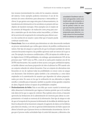 Clasificación de las medidas de seguridad 295
trar recursos incrementando los costos de los usuarios comunes
del sistema. Como ejemplos podemos mencionar el uso de los
servicios de correo electrónico para almacenar e intercambiar ar­
chivos, lo que genera una carga extra para el almacenamiento y la
transferencia de información en los servidores en perjuicio del uso
objetivo de transferir mensajes. Otros ejemplos son el empleo de
los servicios de búsqueda o de traducción como proxy para acce­
der a materiales que de otra forma serían inaccesibles, y el abuso
de los servicios de recuperación de contraseñas para obtener acce­
so a las cuentas de un usuario o para evitar que el usuario pueda
continuar usando estas.
• Fuerza bruta. Este es un método para determinar un valor desconocido mediante
un proceso automatizado que verifica gran número de posibles combinaciones de
valores. Este tipo de ataques se aprovecha de que la entropía (cantidad de valores
correctos frecuentes respecto a las posibles opciones) suele ser menor de lo que se
cree. Por ejemplo, los números confidenciales, o PIN, de tarjetas de crédito de cua­
tro dígitos tienen 10 000 posibilidades; sin embargo, aproximadamente 10% de las
personas usan “1234”como su PIN, y más de la cuarta parte emplean uno de los
20 PIN más frecuentes.Así, cuando se tiene acceso a una gran cantidad de tarjetas,
es factible obtener una buena proporción de éxito al adivinar los PIN usando solo
un conjunto reducido de valores frecuentes. Usar un conjunto de alternativas más
frecuentes en vez de explorar todas las posibilidades se conoce como un ataque
con diccionario. Este fenómeno aplica también a las contraseñas y a otros datos
empleados en la autenticación de usuarios que dependen de valores proporcio­
nados por estos. En casos en los que la verificación de una alternativa es rápida,
sencilla o costeable para el atacante, también se pueden revisar grandes conjuntos
de datos, llegando incluso al espacio de posibilidades completo.
• Desbordamiento de búfer. Esta es una falla que ocurre cuando la memoria que
debe almacenar la información que ingresa al sistema permite que se le escriban
más datos de los que es capaz de contener. Para explotar estos errores, el atacante
aprovecha las limitaciones de la administración de memoria para alterar su com­
portamiento o el estado en memoria de la información. Este tipo de ataque se vale
de que en la mayoría de los procesos la información de las tablas de símbolos (que de­
finen la ubicación de las funciones) comparte el segmento de datos con los búferes
para datos de entrada, y con esto se generan desbordamientos de búfer capaces de
alterar la función que el proceso invoca en determinadas circunstancias. Así se lo­
gra que el proceso realice actividades bajo el control del atacante y diferentes a las

actualidad el hardware suele in­
cluir salvaguardas contra usos
inadecuados, este programa es
un buen ejemplo de la dificul­
tad de predecir todos los usos
que una función puede tener y
la continua necesidad de estar
preparados para detectar y co­
rregir abusos de funcionalidad
sobre los sistemas en operación.
08 Sistemas operativos cap 8.indd 295 9/29/15 12:04 PM
 
