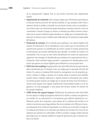 296 Capítulo 8 Panorama de seguridad informática
de su programación original. Esta es una técnica frecuente para implementar
exploits.
• Suplantación de contenido. Estos ataques logran que información generada por
el atacante parezca provenir del sistema afectado, lo que perjudica sobre todo a
sistemas donde se publica contenido de una fuente formal, como un periódico o
una revista, junto con información proporcionada por usuarios externos, como los
comentarios. Cuando el ataque es exitoso, el mensaje que debía contener comen­
tarios de un usuario malicioso logra introducir un código que es interpretado des­
pués por el sistema como si hubiera sido elaborado por la institución responsable
del sistema.
• Predicción de sesiones. Es un método para suplantar a un usuario legítimo del
sistema de información. En la actualidad es muy común que los mecanismos de
autenticación generen un identificador de sesión cuando el usuario proporciona
la información que permite identificarlo (por ejemplo, el nombre de usuario y la
contraseña). Una vez que se tiene dicho identificador de sesión, las operaciones
siguientes solo entregan el identificador para satisfacer los requerimientos de au­
tenticación. Estos métodos logran predecir o reproducir los identificadores de la
sesión que genera un usuario legítimo para utilizarlos con sus propios fines.
• XSS Cross site scripting. Programación entre sitios Web. Esta técnica presenta los
datos introducidos por el atacante como un código que es ejecutado del lado del
cliente. Es común en sistemas Web donde los navegadores son de propósito ge­
neral y reciben el código a ejecutar en el cliente desde el servidor, pero también
pueden afectar cualquier aplicación o sistema donde la información que reciben
los clientes puede contener un código que se ejecuta de forma local. En fechas re­
cientes estos ataques han logrado implementar funcionalidad similar a la de los
gusanos y se han propagado a otras partes del servicio usando los clientes de
los usuarios legítimos.
• CSRF (Cross site request forgery). Falsificación de peticiones entre sitios Web.
En este ataque se obliga al programa cliente de la víctima a realizar una petición a
un servidor sin su autorización ni conocimiento para obtener información con­
fidencial a partir de la respuesta o para abusar de la confianza del servidor en el
cliente y las sesiones que tenga abiertas. Estos son similares a los XSS, pero funcio­
nan abusando de la confianza depositada en el cliente por el servidor en lugar de
la confianza del cliente en el contenido que obtiene del servidor. En el caso de los
sistemas que además son vulnerables al XSS se pueden conjugar ambas técnicas
para lograr que en conjunto amplíen el rango de operaciones que el atacante rea­
liza en el cliente.
08 Sistemas operativos cap 8.indd 296 9/29/15 12:04 PM
 