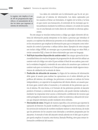298 Capítulo 8 Panorama de seguridad informática
Los datos de contenido son la información que ha de ser pro­
cesada por el sistema de información. Los datos capturados por
los usuarios al llenar un formulario, el registro de la fecha y la hora
en que ocurre una transacción, el contenido de los mensajes que in­
tercambiamos mediante los teléfonos celulares o el sonido de nuestra
voz en una llamada son todos datos de contenido en diversas aplica­
ciones.
		 En este ataque se mezclan instrucciones y código que algún elemento del sis­
tema de información pueda interpretar en los datos a procesar que introduce el
usuario y se explotan las deficiencias presentes en la validación de dicha entrada y
en los mecanismos que emplean la información para que se interprete como infor­
mación de control al presentar o utilizar dichos datos. Ejemplos de estos ataques
son incluir código HTML en mensajes que se presentarán luego en sitios Web, o
enviar comandos SQL a bases de datos relacionales que usen ese lenguaje.
• Null byte inyection (Inyección de carácter nulo). Este ataque aprovecha la fun­
cionalidad básica de muchos lenguajes de programación de alto nivel de utilizar un
carácter nulo (el código con valor 0) para señalar el final de una cadena, para ocul­
tar la verdadera longitud y contenido de una cadena de caracteres que contiene el
carácter nulo pero no termina en él. Esto permite al atacante eludir algunos meca­
nismos de validación de la entrada de datos.
• Predicción de ubicación de recursos. La lógica de los sistemas de información
debe guiar al usuario para realizar las operaciones en el orden definido por las
políticas del sistema; sin embargo, las peticiones a menudo se realizan de forma
independiente y, en especial en la arquitectura del cliente abierto, un usuario pue­
de tener gran control sobre el momento y el contenido de las peticiones que en­
vía al sistema. De esta forma, si el formato de las peticiones permite al atacante
pre­
decir el formato y contenido de una petición, este puede intentar realizarlas y
mediante las respuestas tener acceso a información confidencial de recursos que
estén protegidos de manera inadecuada o sobre la existencia y ubicación de recur­
sos que después intentaría acceder mediante otros métodos.
• Desviación de ruteo. Dirigido de manera específica a los servicios que soportan la
operación de Internet. Se puede modificar la configuración de los ruteadores o de
los servicios de resolución de nombres mediante malware u otras técnicas,de modo
que las peticiones de los usuarios sean desviadas a servidores preparados por los
atacantes. A menudo el sitio del atacante simula además ser el sitio que en princi­
pio quería emplear el usuario; esta técnica, llamada Phishing, sirve para extraer in­
formación confidencial del usuario.
lo regular, esto implica el uso
de API de programación espe­
cíficos y el saneamiento de to­
dos los datos que ingresan al
sistema de información.
08 Sistemas operativos cap 8.indd 298 9/29/15 12:04 PM
 