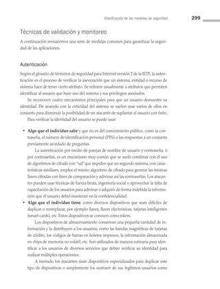 Clasificación de las medidas de seguridad 299
Técnicas de validación y monitoreo
A continuación revisaremos una serie de medidas comunes para garantizar la seguri­
dad de las aplicaciones.
Autenticación
Según el glosario de términos de seguridad para Internet versión 2 de la IETF, la auten­
ticación es el proceso de verificar la aseveración que un sistema, entidad o recurso de
sistema hace de tener cierto atributo. Se refiriere usualmente a atributos que permiten
identificar al usuario que hace uso del sistema y sus privilegios asociados.
Se reconocen cuatro mecanismos principales para que un usuario demuestre su
identidad. De acuerdo con la criticidad del sistema se suelen usar varios de ellos en
conjunto para disminuir la posibilidad de un atacante de suplantar al usuario con éxito.
Para verificar la identidad del usuario se puede usar:
• Algo que el individuo sabe y que no es del conocimiento público, como la con­
traseña, el número de identificación personal (PIN) o las respuestas a un conjunto
previamente acordado de preguntas.
		 La autenticación por medio de parejas de nombre de usuario y contraseña, o
por contraseñas, es un mecanismo muy común que se suele combinar con el uso
de algoritmos de cifrado con “sal”que impiden que un segundo sistema,con carac­
terísticas similares, emplee el mismo algoritmo de cifrado para generar las mismas
llaves cifradas con fines de comparación y adivinar así las contraseñas. Los atacan­
tes pueden usar técnicas de fuerza bruta, ingeniería social o aprovechar la falta de
capacitación de los usuarios para adivinar o adquirir de forma indebida la informa­
ción que el usuario debió mantener en la confidencialidad.
• Algo que el individuo tiene, como diversos dispositivos que sean difíciles de
duplicar o reemplazar, por ejemplo llaves, llaves electrónicas, tarjetas inteligentes
(smart cards), etc. Estos dispositivos se conocen como tokens.
		 Los dispositivos de almacenamiento conservan una pequeña cantidad de in­
formación y la distribuyen a los usuarios, como las bandas magnéticas de tarjetas
de crédito, los códigos de barras en boletos impresos, la información almacenada
en chips de memoria no volátil, etc. Son utilizados de manera rutinaria para iden­
tificar a los usuarios de diversos servicios que deben verificar su identidad para
realizar múltiples operaciones.
		 A menudo los atacantes usan dispositivos especializados para duplicar este
tipo de dispositivos o simplemente los sustraen de sus legítimos usuarios como
08 Sistemas operativos cap 8.indd 299 9/29/15 12:04 PM
 