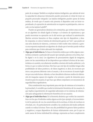 300 Capítulo 8 Panorama de seguridad informática
parte de un ataque.También se emplean tarjetas inteligentes, que además de tener
la capacidad de almacenar información pueden procesarla en virtud de tener un
pequeño procesador integrado. Las tarjetas inteligentes pueden operar de forma
estática, de modo que el usuario solo presenta el dispositivo ante un lector es­
pecializado y la operación de autenticación no requiere su participación, como su­
cede con las tarjetas LadaTel®
.
		 Pueden ser generadores dinámicos de contraseñas, que emiten estas con base
en un algoritmo de cifrado ligado al tiempo o al número de repeticiones y que
puede sincronizar su operación con la del servicio que realizará la autenticación.
Muchos servicios bancarios en línea emplean este tipo de dispositivos y desa­
fío-respuesta; en estos el sistema de información genera un“reto”, que puede ser
una serie aleatoria de números, y entonces el token recibe estos números y gene­
ra una respuesta empleando un algoritmo de cifrado que el servidor puede verificar
para confirmar que el token adecuado fue empleado.
• Algo que el individuo es. Se basa en biometría estática que verifica alguna carac­
terística constante y particular del usuario (por ejemplo, patrones en la retina, hue­
lla digital o en la cara). Los algoritmos de procesamiento digital de imágenes,
junto con las características de los dispositivos que realizan la lectura de las carac­
terísticas en cuestión, son altamente sensibles a factores del medio ambiente y a la
forma en que se realiza la lectura. Esto hace que este tipo de medidas tengan altas
posibilidades de falsos positivos y de falsos negativos; es decir, de reconocer por
error a una persona diferente como el usuario, o de no reconocer al usuario legíti­
mo por una mala lectura.Además, se han descubierto diversos medios de elabora­
ción de maquetas capaces de engañar a los sensores a partir de elementos poco
invasivos para los usuarios, lo que hace que deban conjuntarse con mecanismos de
seguridad física significativos.
		 Otra consideración muy importante para este tipo de sistemas es la invasión a
la privacidad y lo sensible que resulta la información biométrica de los usuarios, lo
que implica requerimientos de seguridad adicionales en los sistemas de informa­
ción para salvaguardar la información biométrica de sus usuarios.
• Algo que el individuo hace. Es la biometría dinámica que verifica las caracterís­
ticas con las que el individuo realiza alguna acción (por ejemplo, el reconocimien­
to de los patrones de voz, las características de la escritura, el ritmo de escritura en
el teclado, etc.). Es particularmente sensible a las condiciones del medio ambiente
cuando se realiza la lectura. Tiene una alta posibilidad de generar falsos positivos
y negativos y ocupar dispositivos de lectura relativamente caros, por lo que no
suele usarse de forma individual.Sin embargo, representa un buen complemento
08 Sistemas operativos cap 8.indd 300 9/29/15 12:04 PM
 