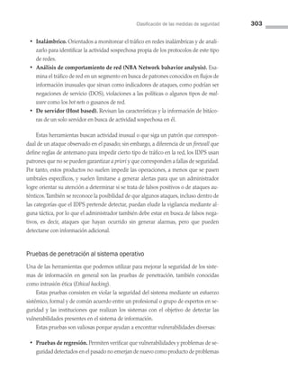 Clasificación de las medidas de seguridad 303
• Inalámbrico. Orientados a monitorear el tráfico en redes inalámbricas y de anali­
zarlo para identificar la actividad sospechosa propia de los protocolos de este tipo
de redes.
• Análisis de comportamiento de red (NBA Network bahavior analysis). Exa­
mina el tráfico de red en un segmento en busca de patrones conocidos en flujos de
información inusuales que sirvan como indicadores de ataques, como podrían ser
negaciones de servicio (DOS), violaciones a las políticas o algunos tipos de mal­
ware como los bot nets o gusanos de red.
• De servidor (Host based). Revisan las características y la información de bitáco­
ras de un solo servidor en busca de actividad sospechosa en él.
Estas herramientas buscan actividad inusual o que siga un patrón que correspon­
daal de un ataque observado en el pasado; sin embargo, a diferencia de un firewall que
define reglas de antemano para impedir cierto tipo de tráfico en la red, los IDPS usan
patrones que no se pueden garantizar a priori y que corresponden a fallas de seguridad.
Por tanto, estos productos no suelen impedir las operaciones, a menos que se pasen
umbrales específicos, y suelen limitarse a generar alertas para que un administrador
logre orientar su atención a determinar si se trata de falsos positivos o de ataques au­
ténticos.También se reconoce la posibilidad de que algunos ataques, incluso dentro de
las categorías que el IDPS pretende detectar, puedan eludir la vigilancia mediante al­
guna táctica, por lo que el administrador también debe estar en busca de falsos nega­
tivos, es decir, ataques que hayan ocurrido sin generar alarmas, pero que pueden
detectarse con información adicional.
Pruebas de penetración al sistema operativo
Una de las herramientas que podemos utilizar para mejorar la seguridad de los siste­
mas de información en general son las pruebas de penetración, también conocidas
como intrusión ética (Ethical hacking).
Estas pruebas consisten en violar la seguridad del sistema mediante un esfuerzo
sistémico, formal y de común acuerdo entre un profesional o grupo de expertos en se­
guridad y las instituciones que realizan los sistemas con el objetivo de detectar las
vulnerabilidades presentes en el sistema de información.
Estas pruebas son valiosas porque ayudan a encontrar vulnerabilidades diversas:
• Pruebas de regresión. Permiten verificar que vulnerabilidades y problemas de se­
guridad detectados en el pasado no emerjan de nuevo como producto de problemas
08 Sistemas operativos cap 8.indd 303 9/29/15 12:04 PM
 