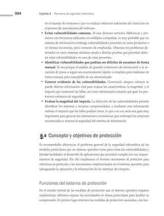304 Capítulo 8 Panorama de seguridad informática
en el manejo de versiones o por no realizar esfuerzos suficientes de corrección en
el proceso de manufactura del software.
• Evitar vulnerabilidades comunes. Al usar diversos servicios, bibliotecas y pro­
ductos con frecuencia utilizados en múltiples compañías, es muy probable que un
sistema de información contenga vulnerabilidades presentes en estos productos o
en formas incorrectas, pero comunes de emplearlas. Observar los problemas de­
tectados en otros sistemas similares ayuda a diseñar pruebas que permitan detec­
tar estas vulnerabilidades en caso de estar presentes.
• Identificar vulnerabilidades que podrían ser difíciles de encontrar de forma
manual. Ya sea porque el análisis de grandes volúmenes de información o la se­
cuencia de pasos a seguir sea excesivamente rápido o complejo para realizarse de
forma manual, pero susceptible de ser automatizado.
• Generar evidencia de las vulnerabilidades. Generando ataques exitosos se
puede obtener información vital para evaluar las características, la magnitud y el
impacto que ocasionen las fallas, así como información concreta que guíe los pos­
teriores esfuerzos de seguridad.
• Evaluar la magnitud del impacto. La detección de las vulnerabilidades permite
identificar los sistemas y recursos comprometidos, y mediante esta información
estimar el impacto que las fallas podrían tener, lo que a su vez será una guía muy
importante para generar las estimaciones económicas que restrinjan los esfuerzos
encaminados a mejorar la seguridad del sistema de información.
€
8.4 Concepto y objetivos de protección
Es recomendable diferenciar el problema general de la seguridad informática de las
medidas particulares que un sistema operativo tome para evitar las vulnerabilidades y
brindar facilidades al desarrollo de aplicaciones que permitan cumplir con sus requeri­
mientos de seguridad. Por ello empleamos el término mecanismos de protección para
referirnos en particular a los mecanismos implementados en el sistema operativo para
salvaguardar la operación y la información de los sistemas de cómputo.
Funciones del sistema de protección
En el estudio formal de las medidas de protección que el sistema operativo requiere
implementar, debemos separar las necesidades en temas particulares para facilitar su
comprensión. En primer lugar tenemos las medidas de protección asociadas a las fun­
08 Sistemas operativos cap 8.indd 304 9/29/15 12:04 PM
 