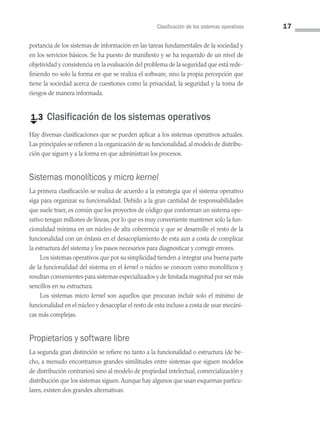 Clasificación de los sistemas operativos 17
portancia de los sistemas de información en las tareas fundamentales de la sociedad y
en los servicios básicos. Se ha puesto de manifiesto y se ha requerido de un nivel de
objetividad y consistencia en la evaluación del problema de la seguridad que está rede­
finiendo no solo la forma en que se realiza el software, sino la propia percepción que
tiene la sociedad acerca de cuestiones como la privacidad, la seguridad y la toma de
riesgos de manera informada.
€
1.3 Clasificación de los sistemas operativos
Hay diversas clasificaciones que se pueden aplicar a los sistemas operativos actuales.
Las principales se refieren a la organización de su funcionalidad, al modelo de distribu­
ción que siguen y a la forma en que administran los procesos.
Sistemas monolíticos y micro kernel
La primera clasificación se realiza de acuerdo a la estrategia que el sistema operativo
siga para organizar su funcionalidad. Debido a la gran cantidad de responsabilidades
que suele traer, es común que los proyectos de código que conforman un sistema ope­
rativo tengan millones de líneas, por lo que es muy conveniente mantener solo la fun­
cionalidad mínima en un núcleo de alta coherencia y que se desarrolle el resto de la
funcionalidad con un énfasis en el desacoplamiento de esta aun a costa de complicar
la estructura del sistema y los pasos necesarios para diagnosticar y corregir errores.
Los sistemas operativos que por su simplicidad tienden a integrar una buena parte
de la funcionalidad del sistema en el kernel o núcleo se conocen como monolíticos y
resultan convenientes para sistemas especializados y de limitada magnitud por ser más
sencillos en su estructura.
Los sistemas micro kernel son aquellos que procuran incluir solo el mínimo de
funcionalidad en el núcleo y desacoplar el resto de esta incluso a costa de usar mecáni­
cas más complejas.
Propietarios y software libre
La segunda gran distinción se refiere no tanto a la funcionalidad o estructura (de he­
cho, a menudo encontramos grandes similitudes entre sistemas que siguen modelos
de distribución contrarios) sino al modelo de propiedad intelectual, comercialización y
distribución que los sistemas siguen.Aunque hay algunos que usan esquemas particu­
lares, existen dos grandes alternativas:
01 Sistemas operativos cap 1.indd 17 9/29/15 11:46 AM
 