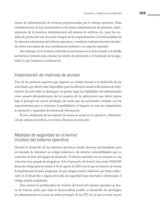 Concepto y objetivos de protección 305
ciones de administración de recursos proporcionadas por el sistema operativo. Estas
consideraciones se han mencionado en los temas Administración de procesos, Admi­
nistración de la memoria, Administración del sistema de archivos, etc., pues las me­
didas de protección son una parte integral de los requerimientos y la funcionalidad de
los diversos subsistemas del sistema operativo, y resultaría contraproducente estudiar­
las como si se tratara de una consideración posterior o un aspecto separado.
Sin embargo, en la revisión contenida en esos temas no se han revisado con de­talle
las técnicas formales para estudiar los niveles de protección y el modelado de la segu­
ridad, lo que haremos a continuación.
Implantación de matrices de acceso
Uno de los primeros aspectos que requiere un estudio formal es la definición de las
actividades que deben estar disponibles para los diversos usuarios del sistema de infor­
mación. En este rubro se distinguen en primer lugar las habilidades del administrador
como usuario plenipotenciario de los usuarios de las aplicaciones que deben operar
bajo el principio de menor privilegio, de modo que sus actividades cumplan con los
requerimientos pero se minimice la posibilidad y el impacto en caso de comprometer
la operación o seguridad del sistema de información.
El uso y definición de las matrices de acceso se revisó en el capítulo 6, Administra­
ción de sistemas de archivos, en el tema Dominios de protección.
Medidas de seguridad en el kernel
(núcleo) del sistema operativo
Durante el desarrollo de los sistemas operativos existen diversas oportunidades para
un atacante de introducir un código malicioso o de detectar vulnerabilidades que no
comunica al resto del equipo de desarrollo. El sistema operativo en su conjunto es una
colección muy grande de programas. Solo el proyecto del kernel Linux tenía 15803499
líneas de código para la versión 3.10 en agosto de 2013, por lo que el esfuerzo de revisar
la implementación para asegurarse de que ningún usuario malicioso que haya colabo­
rado en el desarrollo o alguna otra falla de seguridad haya insertado o deteriorado el
código resulta complicado.
Para resolver la problemática de revisión del kernel del sistema operativo se bus­
ca de manera activa que toda la funcionalidad posible se desarrolle sin privilegios
de administración ni acceso al modo protegido de la CPU (en la que se tiene acceso
08 Sistemas operativos cap 8.indd 305 9/29/15 12:04 PM
 