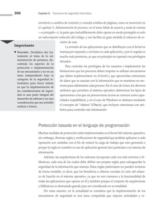 306 Capítulo 8 Panorama de seguridad informática
irrestricto a cambios de contexto y consulta a tablas de páginas, como se mencionó en
el capítulo 3, Administración de procesos, en el tema Modo de usuario y modo de sistema
—o protegido—), la parte que ineludiblemente debe operar en modo protegido es solo
un subconjunto reducido del código, y eso facilita en gran medida el esfuerzo de re­
visión de este.
La revisión de las aplicaciones que se distribuyen con el kernel se
maneja por separado y con base en cada aplicación, y por lo regular es
mucho más permisiva, ya que en principio no operará con privilegios
elevados.
Para controlar los privilegios de los usuarios e implementar las
limitaciones que los procesos deben respetar se utilizan mecanismos
que deben implementarse en el kernel y que aprovechan estructuras
de datos que se asocian con la información que se mantiene en me­
moria para administrar cada proceso. En el caso de Linux, los diversos
atributos que permiten al sistema operativo determinar los tipos de
operaciones a los que un proceso tiene acceso se conocen como capa­
cidades (capabilities), y en el caso de Windows se abstraen mediante
el concepto de “objetos”(Object), que incluyen estructuras con atri­
butos para controlar esta información.
Protección basada en el lenguaje de programación
Muchas medidas de protección están implementadas en el kernel del sistema operativo;
sin embargo, diversas reglas y verificaciones de seguridad que podrían aplicarse a cada
operación son omitidas con el fin de reducir la carga de trabajo que esto generaría o
porque la regla en cuestión no sea de aplicación general sino particular a un sistema de
información.
Además, las arquitecturas de los sistemas incorporan cada vez más servicios y bi­
bliotecas, cada una de las cuales debe definir sus propias reglas para salvaguardar la
seguridad de la información que maneja. Estas reglas particulares no pueden incluirse
de forma rentable, es decir, que los beneficios a obtener excedan al costo del esfuer­
zo de hacerlo en el sistema operativo, ya que no son comunes a la funcionalidad de
todas las aplicaciones que operan en él y también porque el conjunto de arquitecturas
y bibliotecas es demasiado grande para ser considerado en su totalidad.
Por estas razones, en la actualidad se considera que la implementación de los
mecanismos de seguridad es una tarea compartida que impone actividades y re­
Importante
♥ Docente. Decidimos dar tra­
tamiento al tema de la ad­
ministración de permisos, dis­
cutiendo los aspectos de la
protección e implementación
de sus mecanismos y no en un
tema independiente bajo la
categoría de la seguridad in­
formática para hacer énfasis
en que la implementación de
las consideraciones de seguri­
dad es una parte integral del
desarrollo de software y no una
consideración que sea rentable
realizar a futuro.
08 Sistemas operativos cap 8.indd 306 9/29/15 12:04 PM
 