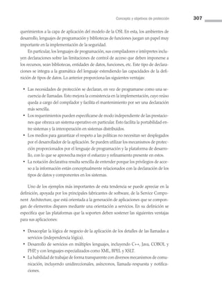 Concepto y objetivos de protección 307
querimientos a la capa de aplicación del modelo de la OSI. En esta, los ambientes de
desarrollo, lenguajes de programación y bibliotecas de funciones juegan un papel muy
importante en la implementación de la seguridad.
En particular, los lenguajes de programación, sus compiladores e intérpretes inclu­
yen declaraciones sobre las limitaciones de control de acceso que deben imponerse a
los recursos, sean bibliotecas, entidades de datos, funciones, etc. Este tipo de declara­
ciones se integra a la gramática del lenguaje extendiendo las capacidades de la defi­
nición de tipos de datos. Lo anterior proporciona las siguientes ventajas:
• Las necesidades de protección se declaran, en vez de programarse como una se­
cuencia de llamadas. Esto mejora la consistencia en la implementación, cuyo reúso
queda a cargo del compilador y facilita el mantenimiento por ser una declaración
más sencilla.
• Los requerimientos pueden especificarse de modo independiente de las prestacio­
nes que ofrezca un sistema operativo en particular. Esto facilita la portabilidad en­
tre sistemas y la interoperación en sistemas distribuidos.
• Los medios para garantizar el respeto a las políticas no necesitan ser desplegados
por el desarrollador de la aplicación. Se pueden utilizar los mecanismos de protec­
ción proporcionados por el lenguaje de programación y la plataforma de desarro­
llo, con lo que se aprovecha mejor el esfuerzo y refinamiento presente en estos.
• La notación declarativa resulta sencilla de entender porque los privilegios de acce­
so a la información están conceptualmente relacionados con la declaración de los
tipos de datos y componentes en los sistemas.
Uno de los ejemplos más importantes de esta tendencia se puede apreciar en la
definición, apoyada por los principales fabricantes de software, de la Service Compo­
nent Architecture, que está orientada a la generación de aplicaciones que se compon­
gan de elementos dispares mediante una orientación a servicios. En su definición se
especifica que las plataformas que la soporten deben sostener las siguientes ventajas
para sus aplicaciones:
• Desacoplar la lógica de negocio de la aplicación de los detalles de las llamadas a
servicios (independencia lógica).
• Desarrollo de servicios en múltiples lenguajes, incluyendo C++, Java, COBOL y
PHP, y con lenguajes especializados como XML, BPEL y XSLT.
• La habilidad de trabajar de forma transparente con diversos mecanismos de comu­
nicación, incluyendo unidireccionales, asíncronos, llamada-respuesta y notifica­
ciones.
08 Sistemas operativos cap 8.indd 307 9/29/15 12:04 PM
 