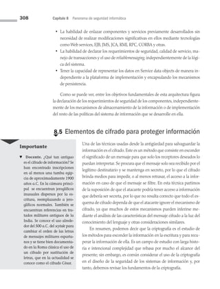 308 Capítulo 8 Panorama de seguridad informática
• La habilidad de enlazar componentes y servicios previamente desarrollados sin
necesidad de realizar modificaciones significativas en ellos mediante tecnologías
como Web services, EJB, JMS, JCA, RMI, RPC, CORBA y otras.
• La habilidad de declarar los requerimientos de seguridad, calidad de servicio, ma­
nejo de transacciones y el uso de reliablemessaging, independientemente de la lógi­
ca del sistema.
• Tener la capacidad de representar los datos en Service data objects de manera in­
dependiente a la plataforma de implementación y encapsulando los mecanismos
de persistencia.
Como se puede ver, entre los objetivos fundamentales de esta arquitectura figura
la declaración de los requerimientos de seguridad de los componentes, independiente­
mente de los mecanismos de almacenamiento de la información o de implementación
del resto de las políticas del sistema de información que se desarrolle en ella.
€
8.5 Elementos de cifrado para proteger información
Una de las técnicas usadas desde la antigüedad para salvaguardar la
información es el cifrado. Este es un método que consiste en esconder
el significado de un mensaje para que solo los receptores deseados lo
puedan interpretar. Se procura que el mensaje solo sea recibido por el
legítimo destinatario y se mantenga en secreto, por lo que el cifrado
brinda medios para impedir, o al menos retrasar, el acceso a la infor­
mación en caso de que el mensaje se filtre. En esta técnica partimos
de la suposición de que el atacante podría tener acceso a información
que debería ser secreta, por lo que no resulta correcto que todo el es­
quema de cifrado dependa de que el atacante ignore el mecanismo de
cifrado, ya que muchos de estos mecanismos pueden inferirse me­
diante el análisis de las características del mensaje cifrado a la luz del
conocimiento del lenguaje y otras consideraciones similares.
En resumen, podemos decir que la criptografía es el estudio de
los métodos para esconder la información en la escritura y para recu­
perar la información de ella. Es un campo de estudio con larga histo­
ria e intencional complejidad que rebasa por mucho el alcance del
presente; sin embargo, es común considerar el uso de la criptografía
en el diseño de la seguridad de los sistemas de información y, por
tanto, debemos revisar los fundamentos de la criptografía.
Importante
♥ Docente. ¿Qué tan antiguo
es el cifrado de información? Se
han encontrado inscripciones
en al menos una tumba egip­
cia de aproximadamente 1900
años a.C. En la cámara princi­
pal se encuentran jeroglíficos
inusuales dispersos por la es­
critura, reemplazando a jero­
glíficos normales. También se
encuentran referencias en tra­
tados militares antiguos de la
India. Se conoce el uso alrede­
dor del 500 a.C. del scytale para
cambiar el orden de las letras
de mensajes militares esparta­
nos y se tiene bien documenta­
do en la Roma clásica el uso de
un cifrado por sustitución de
letras, que en la actualidad se
conoce como el cifrado César.
08 Sistemas operativos cap 8.indd 308 9/29/15 12:04 PM
 