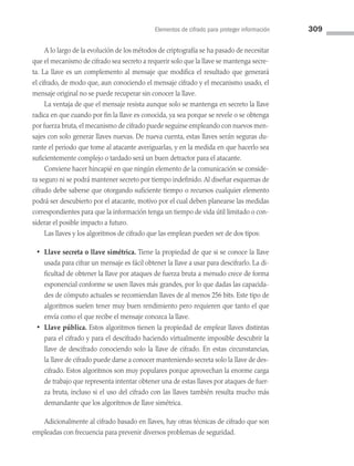 Elementos de cifrado para proteger información 309
A lo largo de la evolución de los métodos de criptografía se ha pasado de necesitar
que el mecanismo de cifrado sea secreto a requerir solo que la llave se mantenga secre­
ta. La llave es un complemento al mensaje que modifica el resultado que generará
el cifrado, de modo que, aun conociendo el mensaje cifrado y el mecanismo usado, el
mensaje original no se puede recuperar sin conocer la llave.
La ventaja de que el mensaje resista aunque solo se mantenga en secreto la llave
radica en que cuando por fin la llave es conocida, ya sea porque se revele o se obtenga
por fuerza bruta, el mecanismo de cifrado puede seguirse empleando con nuevos men­
sajes con solo generar llaves nuevas. De nueva cuenta, estas llaves serán seguras du­
rante el periodo que tome al atacante averiguarlas, y en la medida en que hacerlo sea
suficientemente complejo o tardado será un buen detractor para el atacante.
Conviene hacer hincapié en que ningún elemento de la comunicación se conside­
ra seguro ni se podrá mantener secreto por tiempo indefinido.Al diseñar esquemas de
cifrado debe saberse que otorgando suficiente tiempo o recursos cualquier elemento
podrá ser descubierto por el atacante, motivo por el cual deben planearse las medidas
correspondientes para que la información tenga un tiempo de vida útil limitado o con­
siderar el posible impacto a futuro.
Las llaves y los algoritmos de cifrado que las emplean pueden ser de dos tipos:
• Llave secreta o llave simétrica. Tiene la propiedad de que si se conoce la llave
usada para cifrar un mensaje es fácil obtener la llave a usar para descifrarlo. La di­
ficultad de obtener la llave por ataques de fuerza bruta a menudo crece de forma
exponencial conforme se usen llaves más grandes, por lo que dadas las capacida­
des de cómputo actuales se recomiendan llaves de al menos 256 bits. Este tipo de
algoritmos suelen tener muy buen rendimiento pero requieren que tanto el que
envía como el que recibe el mensaje conozca la llave.
• Llave pública. Estos algoritmos tienen la propiedad de emplear llaves distintas
para el cifrado y para el descifrado haciendo virtualmente imposible descubrir la
llave de descifrado conociendo solo la llave de cifrado. En estas circunstancias,
la llave de cifrado puede darse a conocer manteniendo secreta solo la llave de des­
cifrado. Estos algoritmos son muy populares porque aprovechan la enorme carga
de trabajo que representa intentar obtener una de estas llaves por ataques de fuer­
za bruta, incluso si el uso del cifrado con las llaves también resulta mucho más
demandante que los algoritmos de llave simétrica.
Adicionalmente al cifrado basado en llaves, hay otras técnicas de cifrado que son
empleadas con frecuencia para prevenir diversos problemas de seguridad.
08 Sistemas operativos cap 8.indd 309 9/29/15 12:04 PM
 