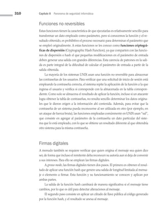 310 Capítulo 8 Panorama de seguridad informática
Funciones no reversibles
Estas funciones tienen la característica de que ejecutarlas es relativamente sencillo para
transformar un dato empleado como parámetro, pero si conocemos la función y el re­
sultado obtenido, es prohibitivo el proceso necesario para determinar el parámetro que
se empleó originalmente. A estas funciones se les conoce como funciones criptográ-
ficas de dispersión (Cryptographic Hash Function), ya que comparten con las funcio­
nes de dispersión o hash el que pequeñas modificaciones en el parámetro de entrada
deben generar una salida con grandes diferencias. Esta carencia de patrones en la sali­
da es parte integral de la dificultad de calcular el parámetro de entrada a partir de la
salida obtenida.
La mayoría de los sistemas UNIX usan una función no reversible para almacenar
las contraseñas de los usuarios. Para verificar que una solicitud de inicio de sesión está
empleando la contraseña correcta, el sistema repite la aplicación de la función a la que
ingresa el usuario y verifica si corresponde con la almacenada en la tabla correspon­
diente. Como solo se almacena el resultado de aplicar la función, incluso si un atacante
logra obtener la tabla de contraseñas, no resulta sencillo determinar los datos origina­
les que le dieron origen a la información ahí contenida. Además, para evitar que la
contraseña de un sistema pueda reconocerse al ser utilizada en otro (por ejemplo, en
un ataque de fuerza bruta), las funciones empleadas comúnmente en UNIX usan “sal”,
que consiste en agregar al parámetro de la contraseña un dato particular del siste­
ma que lo está empleado, con lo que se obtiene un resultado diferente al que obtendría
otro sistema para la misma contraseña.
Firmas digitales
A menudo también se requiere verificar que quien origina el mensaje sea quien dice
ser, de forma que incluso el remitente deba reconocer su autoría aun si deja de convenir
a sus intereses. Para ello se emplean las firmas digitales.
A grosso modo, las firmas digitales tienen dos pasos. El primero es obtener el resul­
tado de aplicar una función hash que genere una salida de longitud limitada al mensa­
je o elemento a firmar. Esta función y su funcionamiento se conocen y aplican por
ambas partes.
La salida de la función hash cambiará de manera significativa si el mensaje tiene
cambios, por lo que es útil para detectar alteraciones al mensaje.
El segundo paso consiste en aplicar un cifrado de llave pública al código generado
por la función hash, y el resultado se anexa al mensaje.
08 Sistemas operativos cap 8.indd 310 9/29/15 12:04 PM
 