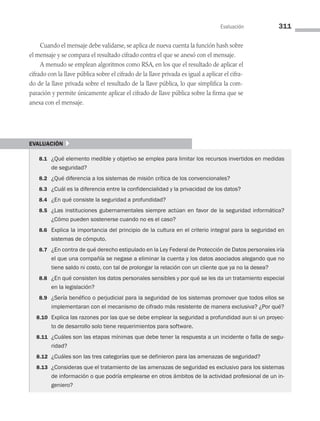 Evaluación 311
Cuando el mensaje debe validarse, se aplica de nueva cuenta la función hash sobre
el mensaje y se compara el resultado cifrado contra el que se anexó con el mensaje.
A menudo se emplean algoritmos como RSA, en los que el resultado de aplicar el
cifrado con la llave pública sobre el cifrado de la llave privada es igual a aplicar el cifra­
do de la llave privada sobre el resultado de la llave pública, lo que simplifica la com­
paración y permite únicamente aplicar el cifrado de llave pública sobre la firma que se
anexa con el mensaje.
evaluación }
8.1 ¿Qué elemento medible y objetivo se emplea para limitar los recursos invertidos en medidas
de seguridad?
8.2 ¿Qué diferencia a los sistemas de misión crítica de los convencionales?
8.3 ¿Cuál es la diferencia entre la confidencialidad y la privacidad de los datos?
8.4 ¿En qué consiste la seguridad a profundidad?
8.5 ¿Las instituciones gubernamentales siempre actúan en favor de la seguridad informática?
¿Cómo pueden sostenerse cuando no es el caso?
8.6 Explica la importancia del principio de la cultura en el criterio integral para la seguridad en
sistemas de cómputo.
8.7 ¿En contra de qué derecho estipulado en la Ley Federal de Protección de Datos personales iría
el que una compañía se negase a eliminar la cuenta y los datos asociados alegando que no
tiene saldo ni costo, con tal de prolongar la relación con un cliente que ya no la desea?
8.8 ¿En qué consisten los datos personales sensibles y por qué se les da un tratamiento especial
en la legislación?
8.9 ¿Sería benéfico o perjudicial para la seguridad de los sistemas promover que todos ellos se
implementaran con el mecanismo de cifrado más resistente de manera exclusiva? ¿Por qué?
8.10 Explica las razones por las que se debe emplear la seguridad a profundidad aun si un proyec­
to de desarrollo solo tiene requerimientos para software.
8.11 ¿Cuáles son las etapas mínimas que debe tener la respuesta a un incidente o falla de segu­
ridad?
8.12 ¿Cuáles son las tres categorías que se definieron para las amenazas de seguridad?
8.13 ¿Consideras que el tratamiento de las amenazas de seguridad es exclusivo para los sistemas
de información o que podría emplearse en otros ámbitos de la actividad profesional de un in­
geniero?
08 Sistemas operativos cap 8.indd 311 9/29/15 12:04 PM
 