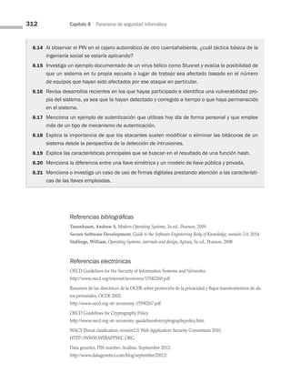 312 Capítulo 8 Panorama de seguridad informática
8.14 Al observar el PIN en el cajero automático de otro cuentahabiente, ¿cuál táctica básica de la
ingeniería social se estaría aplicando?
8.15 Investiga un ejemplo documentado de un virus bélico como Stuxnet y evalúa la posibilidad de
que un sistema en tu propia escuela o lugar de trabajo sea afectado basado en el número
de equipos que hayan sido afectados por ese ataque en particular.
8.16 Revisa desarrollos recientes en los que hayas participado e identifica una vulnerabilidad pro­
pia del sistema, ya sea que la hayan detectado y corregido a tiempo o que haya permanecido
en el sistema.
8.17 Menciona un ejemplo de autenticación que utilices hoy día de forma personal y que emplee
más de un tipo de mecanismo de autenticación.
8.18 Explica la importancia de que los atacantes suelen modificar o eliminar las bitácoras de un
sistema desde la perspectiva de la detección de intrusiones.
8.19 Explica las características principales que se buscan en el resultado de una función hash.
8.20 Menciona la diferencia entre una llave simétrica y un modelo de llave pública y privada.
8.21 Menciona o investiga un caso de uso de firmas digitales prestando atención a las característi­
cas de las llaves empleadas.
Referencias bibliográficas
Tanenbaum, Andrew S, Modern Operating Systems, 3a ed., Pearson, 2009.
Secure Software Development, Guide to the Software Engeneering Body of Knowledge, versión 3.0, 2014.
Stallings, William, Operating Systems, internals and design, Aptara, 5a ed., Pearson, 2008
Referencias electrónicas
OECD Guidelines for the Security of Information Systems and Networks:
http://www.oecd.org/internet/ieconomy/15582260.pdf
Resumen de las directrices de la OCDE sobre protección de la privacidad y flujos transfronterizos de da­
tos personales, OCDE 2002.
http://www.oecd.org-sti-ieconomy-15590267.pdf
OECD Guidelines for Cryptography Policy.
http://www.oecd.org-sti-ieconomy-guidelinesforcryptographypolicy.htm
WACS Threat clasification, versión2.0, Web Application Security Consortium 2010.
HTTP://WWW.WEBAPPSEC.ORG
Data genetics, PIN number. Análisis. Septiembre 2012:
http://www.datagenetics.com/blog/september32012/
08 Sistemas operativos cap 8.indd 312 9/29/15 12:04 PM
 