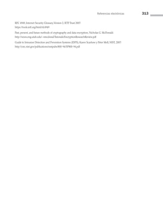 Referencias electrónicas 313
RFC 4949, Internet Security Glossary,Version 2, IETF Trust 2007:
https://tools.ietf.org/html/rfc4949
Past, present, and future methods of cryptography and data encryption, Nicholas G. McDonald:
http://www.eng.utah.edu/~nmcdonal/Tutorials/EncryptionResearchReview.pdf
Guide to Intrusion Detection and Prevention Systems (IDPS), Karen Scarfone y Peter Mell, NIST, 2007:
http://csrc.nist.gov/publications/nistpubs/800-94/SP800-94.pdf
08 Sistemas operativos cap 8.indd 313 9/29/15 12:04 PM
 