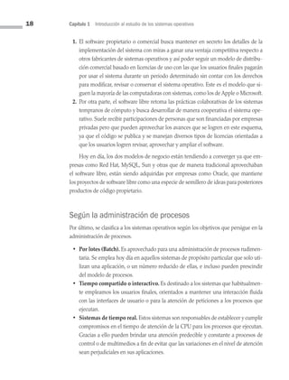 18 Capítulo 1 Introducción al estudio de los sistemas operativos
1. El software propietario o comercial busca mantener en secreto los detalles de la
implementación del sistema con miras a ganar una ventaja competitiva respecto a
otros fabricantes de sistemas operativos y así poder seguir un modelo de distribu­
ción comercial basado en licencias de uso con las que los usuarios finales pagarán
por usar el sistema durante un periodo determinado sin contar con los derechos
para modificar, revisar o conservar el sistema operativo. Este es el modelo que si­
guen la mayoría de las computadoras con sistemas, como los de Apple o Microsoft.
2. Por otra parte, el software libre retoma las prácticas colaborativas de los sistemas
tempranos de cómputo y busca desarrollar de manera cooperativa el sistema ope­
rativo. Suele recibir participaciones de personas que son financiadas por empresas
privadas pero que pueden aprovechar los avances que se logren en este esquema,
ya que el código se publica y se manejan diversos tipos de licencias orientadas a
que los usuarios logren revisar, aprovechar y ampliar el software.
Hoy en día, los dos modelos de negocio están tendiendo a converger ya que em­
presas como Red Hat, MySQL, Sun y otras que de manera tradicional aprovechaban
el software libre, están siendo adquiridas por empresas como Oracle, que mantiene
los proyectos de software libre como una especie de semillero de ideas para posteriores
productos de código propietario.
Según la administración de procesos
Por último, se clasifica a los sistemas operativos según los objetivos que persigue en la
administración de procesos.
• Por lotes (Batch). Es aprovechado para una administración de procesos rudimen­
taria. Se emplea hoy día en aquellos sistemas de propósito particular que solo uti­
lizan una aplicación, o un número reducido de ellas, e incluso pueden prescindir
del modelo de procesos.
• Tiempo compartido o interactivo. Es destinado a los sistemas que habitualmen­
te empleamos los usuarios finales, orientados a mantener una interacción fluida
con las interfaces de usuario o para la atención de peticiones a los procesos que
ejecutan.
• Sistemas de tiempo real. Estos sistemas son responsables de establecer y cumplir
compromisos en el tiempo de atención de la CPU para los procesos que ejecutan.
Gracias a ello pueden brindar una atención predecible y constante a procesos de
control o de multimedios a fin de evitar que las variaciones en el nivel de atención
sean perjudiciales en sus aplicaciones.
01 Sistemas operativos cap 1.indd 18 9/29/15 11:46 AM
 
