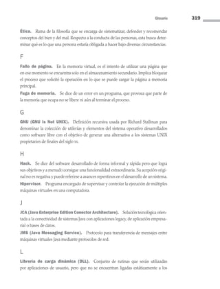 Glosario 319
Ética. Rama de la filosofía que se encarga de sistematizar, defender y recomendar
conceptos del bien y del mal. Respecto a la conducta de las personas, esta busca deter-
minar qué es lo que una persona estaría obligada a hacer bajo diversas circunstancias.
F
Fallo de página. En la memoria virtual, es el intento de utilizar una página que
en ese momento se encuentra solo en el almacenamiento secundario. Implica bloquear
el proceso que solicitó la operación en lo que se puede cargar la página a memoria
principal.
Fuga de memoria. Se dice de un error en un programa, que provoca que parte de
la memoria que ocupa no se libere ni aún al terminar el proceso.
G
GNU (GNU is Not UNIX). Definición recursiva usada por Richard Stallman para
denominar la colección de utilerías y elementos del sistema operativo desarrollados
como software libre con el objetivo de generar una alternativa a los sistemas UNIX
propietarios de finales del siglo xx.
H
Hack. Se dice del software desarrollado de forma informal y rápida pero que logra
sus objetivos y a menudo consigue una funcionalidad extraordinaria. Su acepción origi­
nal no es negativa y puede referirse a avances repentinos en el desarrollo de un sistema.
Hipervisor. Programa encargado de supervisar y controlar la ejecución de múltiples
máquinas virtuales en una computadora.
J
JCA (Java Enterprise Edition Conector Architecture). Solución tecnológica orien­
tada a la conectividad de sistemas Java con aplicaciones legacy, de aplicación empresa-
rial o bases de datos.
JMS (Java Messaging Service). Protocolo para transferencia de mensajes entre
máquinas virtuales Java mediante protocolos de red.
L
Librería de carga dinámica (DLL). Conjunto de rutinas que serán utilizadas
por aplicaciones de usuario, pero que no se encuentran ligadas estáticamente a los
09 Sistemas operativos Glosario.indd 319 9/29/15 1:30 PM
 