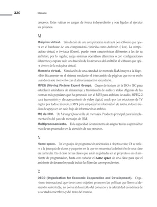 320 Glosario
procesos. Estas rutinas se cargan de forma independiente y son ligadas al ejecutar
los procesos.
M
Máquina virtual. Simulación de una computadora realizada por software que ope-
ra en el hardware de una computadora conocida como Anfitrión (Host). La compu­
tadora virtual, o invitada (Guest), puede tener características diferentes a las de su
anfitrión; por lo regular, carga sistemas operativos diferentes o con configuraciones
diferentes y expone solo una fracción de los recursos del anfitrión al software que ope-
ra dentro de la máquina virtual.
Memoria virtual. Simulación de una cantidad de memoria RAM mayor a la dispo-
nible físicamente en el sistema mediante el intercambio de páginas que no se estén
usando en ese momento con el almacenamiento secundario.
MPEG (Moving Picture Expert Group). Grupo de trabajo de la ISO e IEC para
establecer estándares de almacenaje y transmisión de audio y video. Algunas de las
normas más populares que ha generado son el MP3 para archivos de audio, MPEG-2
para transmisión y almacenamiento de video digital, usado por las estaciones de TV
digital por todo el mundo, y MP4 para empaquetar información de audio, video y me-
dios de apoyo en un solo flujo de información o archivo.
MQ de IBM. De Message Queue o fila de mensajes. Producto principal para la imple-
mentación del paso de mensajes de IBM.
Multiprocesamiento. Es la capacidad de un sistema de asignar tareas o aprovechar
más de un procesador en la atención de sus procesos.
N
Name space. En lenguajes de programación orientados a objetos como C# se refie-
re a la jerarquía de clases y paquetes en la que se encuentra la definición de una clase
en particular. En el caso de las clases que están registradas en el proyecto o en el am-
biente de programación, basta con conocer el name space de una clase para que el
ambiente de desarrollo pueda incluir las librerías correspondientes.
O
OECD (Organization for Economic Cooperation and Development). Orga-
nismo internacional que tiene como objetivo promover las políticas que lleven al de­
sarrollo sustentable, así como al desarrollo del comercio y la estabilidad económica de
sus estados miembros y del resto del mundo.
09 Sistemas operativos Glosario.indd 320 9/29/15 1:30 PM
 