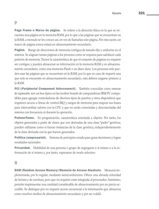 Glosario 321
P
Page Frame o Marco de página. Se refiere a la dirección física en la que se en-
cuentra una página en la memoria RAM, por lo que a las páginas que se encuentran en
la RAM, a menudo se les conoce así, en vez de llamarlas solo página. Por esta razón, un
marco de página nunca estará en almacenamiento secundario.
Página. Rango de direcciones de memoria contigua de tamaño fijo y uniforme en el
sistema. Se asignan tantas páginas a los procesos como se requiera para satisfacer cada
petición de memoria.Tienen la característica de que el conjunto de páginas no requiere
ser contiguo y pueden almacenar su información en la memoria RAM y en almacena-
miento secundario, como una memoria Flash o un disco duro. Los procesos solo pue-
den usar las páginas que se encuentran en la RAM, por lo que en caso de requerir una
que solo se encuentre en almacenamiento secundario, esta deberá cargarse primero a
la RAM.
PCI (Peripherial Component Interconnect). También conocidas como ranuras
de expansión, son un bus típico en las mother boards de computadoras IBM PC compa-
tibles para agregar controladoras de diversos tipos de puertos y otros dispositivos que
requieren acceso a líneas de control IRQ y rangos de memoria para mapear sus buses
para intercambiar valores con la CPU y que no serán conectadas y desconectadas del
sistema con frecuencia ni durante la operación.
Polimorfismo. En programación, característica orientada a objetos. Por tanto, los
objetos generados a partir de clases que son derivadas de una clase“padre”genérica,
pueden utilizarse como si fueran instancias de la clase genérica, independientemente
de la clase derivada con la que fueron generados.
Política (empresarial). Sistema de principios creado para guiar decisiones y lograr
resultados racionales.
Privacidad. Habilidad de una persona o grupo de segregarse a sí mismo o a la in-
formación de sí mismo y, por tanto, expresarse de modo selectivo.
R
RAM (Random Access Memory) Memoria de Acceso Aleatorio. Memoria im­
plementada, por lo regular, mediante semiconductores. Ofrece una elevada velocidad
de lectura y de escritura, pero que no requiere estar integrada al procesador.Asimismo,
permite implementar una cantidad considerable de almacenamiento por un precio ac-
cesible. Se distingue por no requerir acceso secuencial a la información que almacena
como muchos medios de almacenamiento secundario y por ser volátil.
09 Sistemas operativos Glosario.indd 321 9/29/15 1:30 PM
 