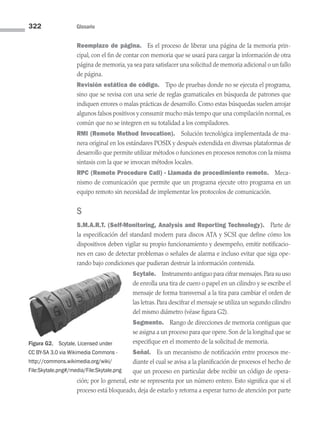 322 Glosario
Reemplazo de página. Es el proceso de liberar una página de la memoria prin­
cipal, con el fin de contar con memoria que se usará para cargar la información de otra
página de memoria, ya sea para satisfacer una solicitud de memoria adicional o un fallo
de página.
Revisión estática de código. Tipo de pruebas donde no se ejecuta el programa,
sino que se revisa con una serie de reglas gramaticales en búsqueda de patrones que
indiquen errores o malas prácticas de desarrollo. Como estas búsquedas suelen arrojar
algunos falsos positivos y consumir mucho más tempo que una compilación normal, es
común que no se integren en su totalidad a los compiladores.
RMI (Remote Method Invocation). Solución tecnológica implementada de ma-
nera original en los estándares POSIX y después extendida en diversas plataformas de
desarrollo que permite utilizar métodos o funciones en procesos remotos con la misma
sintaxis con la que se invocan métodos locales.
RPC (Remote Procedure Call) - Llamada de procedimiento remoto. Meca-
nismo de comunicación que permite que un programa ejecute otro programa en un
equipo remoto sin necesidad de implementar los protocolos de comunicación.
S
S.M.A.R.T. (Self-Monitoring, Analysis and Reporting Technology). Parte de
la especificación del standard modern para discos ATA y SCSI que define cómo los
dispositivos deben vigilar su propio funcionamiento y desempeño, emitir notificacio-
nes en caso de detectar problemas o señales de alarma e incluso evitar que siga ope-
rando bajo condiciones que pudieran destruir la información contenida.
Scytale. Instrumento antiguo para cifrar mensajes.Para su uso
de enrolla una tira de cuero o papel en un cilindro y se escribe el
mensaje de forma transversal a la tira para cambiar el orden de
las letras. Para descifrar el mensaje se utiliza un segundo cilindro
del mismo diámetro (véase figura G2).
Segmento. Rango de direcciones de memoria contiguas que
se asigna a un proceso para que opere. Son de la longitud que se
especifique en el momento de la solicitud de memoria.
Señal. Es un mecanismo de notificación entre procesos me-
diante el cual se avisa a la planificación de procesos el hecho de
que un proceso en particular debe recibir un código de opera-
ción; por lo general, este se representa por un número entero. Esto significa que si el
proceso está bloqueado, deja de estarlo y retorna a esperar turno de atención por parte
Figura G2. Scytale. Licensed under
CC BY-SA 3.0 via Wikimedia Commons -
http://commons.wikimedia.org/wiki/
File:Skytale.png#/media/File:Skytale.png
09 Sistemas operativos Glosario.indd 322 9/29/15 1:30 PM
 