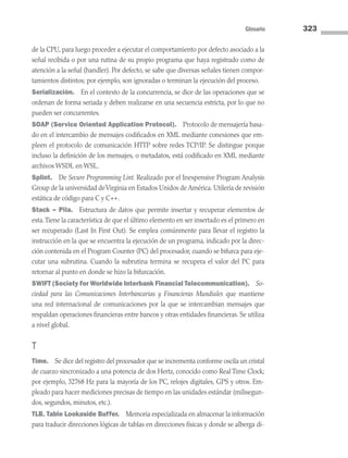 Glosario 323
de la CPU, para luego proceder a ejecutar el comportamiento por defecto asociado a la
señal recibida o por una rutina de su propio programa que haya registrado como de
atención a la señal (handler). Por defecto, se sabe que diversas señales tienen compor-
tamientos distintos; por ejemplo, son ignoradas o terminan la ejecución del proceso.
Serialización. En el contexto de la concurrencia, se dice de las operaciones que se
ordenan de forma seriada y deben realizarse en una secuencia estricta, por lo que no
pueden ser concurrentes.
SOAP (Service Oriented Application Protocol). Protocolo de mensajería basa-
do en el intercambio de mensajes codificados en XML mediante conexiones que em-
pleen el protocolo de comunicación HTTP sobre redes TCP/IP. Se distingue porque
incluso la definición de los mensajes, o metadatos, está codificado en XML mediante
archivos WSDL en WSL.
Splint. De Secure Programming Lint. Realizado por el Inexpensive Program Analysis
Group de la universidad deVirginia en Estados Unidos de América. Utilería de revisión
estática de código para C y C++.
Stack – Pila. Estructura de datos que permite insertar y recuperar elementos de
esta.Tiene la característica de que el último elemento en ser insertado es el primero en
ser recuperado (Last In First Out). Se emplea comúnmente para llevar el registro la
instrucción en la que se encuentra la ejecución de un programa, indicado por la direc-
ción contenida en el Program Counter (PC) del procesador, cuando se bifurca para eje­
cutar una subrutina. Cuando la subrutina termina se recupera el valor del PC para
retornar al punto en donde se hizo la bifurcación.
SWIFT (Society for Worldwide Interbank Financial Telecommunication). So-
ciedad para las Comunicaciones Interbancarias y Financieras Mundiales que mantiene
una red internacional de comunicaciones por la que se intercambian mensajes que
respaldan operaciones financieras entre bancos y otras entidades financieras. Se utiliza
a nivel global.
T
Time. Se dice del registro del procesador que se incrementa conforme oscila un cristal
de cuarzo sincronizado a una potencia de dos Hertz, conocido como Real Time Clock;
por ejemplo, 32768 Hz para la mayoría de los PC, relojes digitales, GPS y otros. Em-
pleado para hacer mediciones precisas de tiempo en las unidades estándar (milisegun-
dos, segundos, minutos, etc.).
TLB. Table Lookaside Buffer. Memoria especializada en almacenar la información
para traducir direcciones lógicas de tablas en direcciones físicas y donde se alberga di-
09 Sistemas operativos Glosario.indd 323 9/29/15 1:30 PM
 