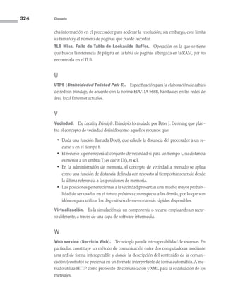 324 Glosario
cha información en el procesador para acelerar la resolución; sin embargo, esto limita
su tamaño y el número de páginas que puede recordar.
TLB Miss. Fallo de Tabla de Lookaside Buffer. Operación en la que se tiene
que buscar la referencia de página en la tabla de páginas albergada en la RAM, por no
encontrarla en el TLB.
U
UTP5 (Unsheldeded Twisted Pair 5). Especificación para la elaboración de cables
de red sin blindaje, de acuerdo con la norma EIA/TIA 568B, habituales en las redes de
área local Ethernet actuales.
V
Vecindad. De Locality Principle. Principio formulado por Peter J. Denning que plan-
tea el concepto de vecindad definido como aquellos recursos que:
• Dada una función llamada D(x,t), que calcule la distancia del procesador a un re-
curso x en el tiempo t.
• El recurso x pertenecerá al conjunto de vecindad si para un tiempo t, su distancia
es menor a un umbral T; es decir: D(x, t) ≤ T.
• En la administración de memoria, el concepto de vecindad a menudo se aplica
como una función de distancia definida con respecto al tiempo transcurrido desde
la última referencia a las posiciones de memoria.
• Las posiciones pertenecientes a la vecindad presentan una mucho mayor probabi-
lidad de ser usadas en el futuro próximo con respecto a las demás, por lo que son
idóneas para utilizar los dispositivos de memoria más rápidos disponibles.
Virtualización. Es la simulación de un componente o recurso empleando un recur-
so diferente, a través de una capa de software intermedia.
W
Web service (Servicio Web). Tecnología para la interoperabilidad de sistemas. En
particular, constituye un método de comunicación entre dos computadoras mediante
una red de forma interoperable y donde la descripción del contenido de la comuni­
cación (contrato) se presenta en un formato interpretable de forma automática. A me­
nudo utiliza HTTP como protocolo de comunicación y XML para la codificación de los
mensajes.
09 Sistemas operativos Glosario.indd 324 9/29/15 1:30 PM
 