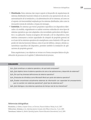 Referencias bibliográficas 19
• Distribuido. Estos sistemas dan mayor soporte al desarrollo de arquitecturas de
sistemas distribuidos haciendo énfasis en la atención a las operaciones de red, a la
automatización de la instalación y a la administración de los sistemas, así como en
el soporte a la funcionalidad empleada por los sistemas distribuidos, tales como la
invocación remota de métodos o el paso de mensajes.
• Embebido. En sistemas que tienen propósitos específicos con dispositivos fabri­
cados a la medida, originalmente se usaban versiones reducidas de otros tipos de
sistemas operativos que eran adaptadas a las necesidades particulares del disposi­
tivo y su aplicación. Gracias al progreso del mercado y de los dispositivos, estos
sistemas comenzaron a incluir capacidades de cómputo de propósito general; tal
es el caso de los sistemas operativos de smartphones como Android e iOS, que sin
perder de vista las funciones básicas, como el uso de teléfono, cámara y demás ca­
racterísticas específicas del dispositivo, permiten también la instalación de apli­
caciones de propósito general.
Estas arquitecturas y sus objetivos se revisan en el tema conceptos básicos de pla­
nificación de procesos en el capítulo 3 Administración de procesos.
evaluación }
1.1 ¿Qué constituye un sistema operativo y de qué está compuesto?
1.2 ¿Qué objetivo tiene el sistema operativo de cara a las aplicaciones y desarrollo de sistemas?
1.3 ¿Por qué hay diversas definiciones de sistema operativo?
1.4 ¿Productos de ofimática como Microsoft Word son parte del sistema operativo?
1.5 ¿Pueden encontrarse actualmente sistemas de información con capacidad de pro­
cesamiento
que no cuenten con sistemas operativos? ¿Qué tipo de sistemas son?
1.6 ¿Qué distingue a los sistemas operativos de tiempo real de los interactivos?
Referencias bibliográficas
Brookshear, J. Glenn, Computer Science, an Overview, Pearson/Addison-Wesley, 9a ed., 2007.
Silberschatz, Abraham, et al., Operating Systems Concepts, John Wiley  Sons, Inc., 7a ed., 2005.
Tanenbaum, Andrew S., Modern Operating Systems, Pearson Education International, 3a ed., 2009.
01 Sistemas operativos cap 1.indd 19 9/29/15 11:46 AM
 