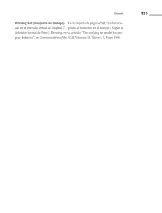 Glosario 325
Working Set (Conjunto de trabajo). Es el conjunto de páginas W(t,T) referencia-
das en el intervalo virtual de longitud T – precio al momento en el tiempo t. Según la
definición formal de Peter J. Denning, en su artículo “The working set model for pro-
gram behavior”, en Communications of the ACM,Volumen 11, Número 5, Mayo 1968.
09 Sistemas operativos Glosario.indd 325 9/29/15 1:30 PM
 