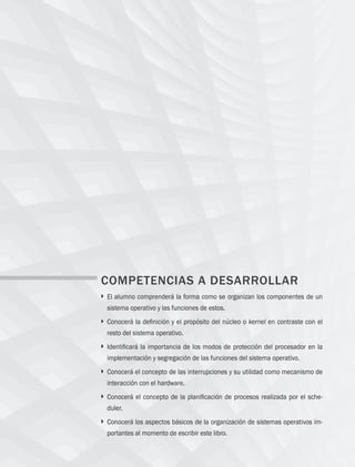 20 Capítulo 2 Generalidades de sistemas operativos
COMPETENCIAS A DESARROLLAR
} 
El alumno comprenderá la forma como se organizan los componentes de un
sistema operativo y las funciones de estos.
} 
Conocerá la definición y el propósito del núcleo o kernel en contraste con el
resto del sistema operativo.
} 
Identificará la importancia de los modos de protección del procesador en la
implementación y segregación de las funciones del sistema operativo.
} 
Conocerá el concepto de las interrupciones y su utilidad como mecanismo de
interacción con el hardware.
} 
Conocerá el concepto de la planificación de procesos realizada por el sche­
duler.
} 
Conocerá los aspectos básicos de la organización de sistemas operativos im­
portantes al momento de escribir este libro.
02 Sistemas operativos cap 2.indd 20 9/29/15 11:47 AM
 