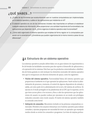 ¿QUÉ SABES…?
1. ¿Cuáles de las funciones que acostumbramos usar en nuestras computadoras son implementadas
en el sistema operativo y cuáles en las aplicaciones que instalamos en él?
2. El sistema operativo es una de las inversiones iniciales más importantes en software al establecer
cualquier sistema de información, debe proporcionar una cantidad importante de fun­
cionalidad a las
aplicaciones que dependen de él. ¿Cómo organiza el sistema operativo esta funcio­
nalidad?
3. ¿Cómo está organizado el sistema operativo que empleas de forma regular en tu computadora per­
sonal o en tu smartphone? ¿Consideras que puedan organizarse de la misma manera a pesar de sus
diferencias?
€
2.1 Estructura de un sistema operativo
Los sistemas operativos actuales deben lidiar con un gran número de requerimientos a
fin de brindar las facilidades necesarias para dar soporte al desarrollo de aplicaciones y
a la operación de los sistemas. Esto hace que los productos comercializados o distribui­
dos de forma gratuita no solo incluyan los elementos esenciales del sistema operativo
sino que lo enriquezcan con diversos elementos de apoyo, como los siguientes:
• Núcleo del sistema operativo. Funcionalidad básica del sistema operativo que
proporciona el ambiente en el que operarán las aplicaciones. Suele incluir la admi­
nistración de procesos y memoria, el control de algunos dispositivos de entrada y
salida, así como parte de la administración de la red y del sistema de archivos. Se
ejecuta en el modo protegido en las plataformas de la CPU que lo soportan, con lo
que tiene acceso pleno a los recursos y lleva a cabo las operaciones que las aplica­
ciones de usuario no pueden realizar por ejecutarse en un modo con privilegios
reducidos conocido como modo usuario. El núcleo de sistema operativo también
es conocido como kernel.
• Intérprete de comandos. Mecanismo incluido en las primeras computadoras co­
merciales. Permiten a los usuarios interactuar con el sistema operativo para realizar
consultas y ejecutar programas sin necesidad de tener un operador que manipule
medios donde se envíen los comandos o programas. Los lotes de tarjetas perfora­
22 Capítulo 2 Generalidades de sistemas operativos
02 Sistemas operativos cap 2.indd 22 9/29/15 11:47 AM
 