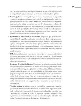 Estructura de un sistema operativo 23
das y las cintas empleadas como el principal medio de interacción del usuario con
la computadora hoy día están siendo reemplazados por las interfaces gráficas.
• Interfaz gráfica. Ambiente gráfico que el usuario puede apreciar en la pantalla
donde se tienen elementos estandarizados a fin de representar aquellos que se em­
plean para interactuar con el sistema. Según cada sistema operativo o implemen­
tación de interfaz gráfica, se establece una serie de estándares con el objetivo de
presentar elementos que resulten familiares para los usuarios en todas las aplica­
ciones, de modo que se facilite el aprendizaje del uso de cada una de las aplicacio­
nes en virtud de que el conocimiento adquirido sobre cómo manipular y qué
elementos usar sean comunes a todas las aplicaciones.
• Mecanismo de distribución de aplicaciones. Dispositivo que ayuda a dismi­
nuir las fallas de seguridad ocasionadas por malware, es decir, por programas de­
sarrollados para atacar los sistemas de información, los cuales se discuten en el
capítulo 8 de Seguridad informática. Se ha optado por incluir un mecanismo de
distribución de aplicaciones desarrolladas por otras entidades para someterlas a
verificaciones mínimas y generar así un canal de distribución confiable y accesible
para los usuarios.
• Utilerías de sistema. Serie de programas que, aunque no forman parte del núcleo
del sistema operativo, resultan necesarios para que los usuarios y las aplicaciones
puedan utilizar sus servicios y realizar operaciones básicas de mantenimiento, ad­
ministración y monitoreo.
• Programas de aplicación básicos. Al reconocer las tareas comunes que habrán
de realizarse con una computadora, es común incluir en el paquete o en el meca­
nismo de distribución algunas aplicaciones con funcionalidad básica de ofimática,
como la edición de documentos o la manipulación de imágenes, o atender tareas
propias del dispositivo como el uso de la cámara fotográfica, así como realizar lla­
madas desde un smartphone. Estas son meramente aplicaciones, y pueden ser
reemplazadas o retiradas sin perjuicio del sistema operativo como tal; sin embargo,
suelen distribuirse junto con este para brindar a los usuarios un ambiente funcio­
nal de partida.
• Servicios básicos. Servicios que proveen funcionalidad a los sistemas y usuarios,
y que suelen incluir los sistemas de archivos, el control de los dispositivos de en­
trada y salida, la implementación de las capas de funcionalidad requeridas para
controlar la red, el manejo de errores, la asignación y protección de recursos, el
seguimiento del consumo de recursos por las aplicaciones y las facilidades para
protección, autenticación y control de acceso a dichos recursos.
02 Sistemas operativos cap 2.indd 23 9/29/15 11:47 AM
 