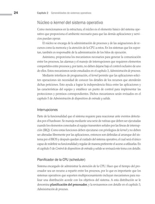 24 Capítulo 2 Generalidades de sistemas operativos
Núcleo o kernel del sistema operativo
Como mencionamos en la estructura, el núcleo es el elemento básico del sistema ope­
rativo que proporciona el ambiente necesario para que las demás aplicaciones y servi­
cios puedan operar.
El núcleo se encarga de la administración de procesos y de las asignaciones de re­
cursos como la memoria y la atención de la CPU a estos. En los sistemas que los sopor­
tan, también es responsable de la administración de los hilos de ejecución.
Asimismo, proporciona los mecanismos necesarios para generar la comunicación
entre los procesos, las alarmas y el manejo de interrupciones que requieren elementos
compartidos entre procesos y,por tanto,no deben dejarse bajo el control exclusivo de uno
de ellos. Estos mecanismos serán estudiados en el capítulo 3, Administración de procesos.
Mediante interfaces de programación, el kernel permite que las aplicaciones solici­
ten operaciones sin necesidad de conocer los detalles de los recursos que atenderán
dichas peticiones. Esto ayuda a lograr la independencia física entre las aplicaciones y
las características del equipo y establece un punto de control para implementar las
protecciones y permisos correspondientes. Dichos mecanismos serán revisados en el
capítulo 5 de Administración de dispositivos de entrada y salida.
Interrupciones
Parte de la funcionalidad que el sistema requiere para reaccionar ante eventos detecta­
dos por el hardware. Se maneja mediante una serie de rutinas que deben ser ejecutadas
cuan­do los elementos conectados al equipo transmiten señales por las líneas de interrup­
ción (IRQ). Como estas funciones deben ejecutarse con privilegios de kernel y no deben
ser alteradas libremente por las aplicaciones, entonces son definidas al arranque del sis­
tema por el BIOS y después quedan al cuidado del sistema operativo,el cual será el úni­co
capaz de redefinir su funcionalidad y regular de manera preferente el acceso a utilizarlas.En
el capítulo 5 de Control de dispositivos de entrada y salida se revisará este tema con detalle.
Planificador de la CPU (scheduler)
Sistema encargado de administrar la atención de la CPU. Hace que el tiempo del pro­
cesador sea un recurso a repartir entre los procesos, por lo que es importante que los
sistemas operativos que soporten multiprocesamiento incluyan mecanismos para rea­
lizar una distribución acorde con los objetivos del sistema. A esta distribución se le
denomina planificación del procesador, y la revisaremos con detalle en el capítulo 3,
Administración de procesos.
02 Sistemas operativos cap 2.indd 24 9/29/15 11:47 AM
 