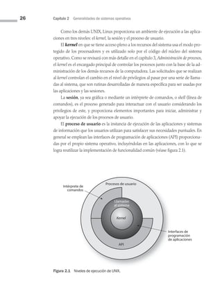 26 Capítulo 2 Generalidades de sistemas operativos
Como los demás UNIX, Linux proporciona un ambiente de ejecución a las aplica­
ciones en tres niveles: el kernel, la sesión y el proceso de usuario.
El kernel en que se tiene acceso pleno a los recursos del sistema usa el modo pro­
tegido de los procesadores y es utilizado solo por el código del núcleo del sistema
operativo. Como se revisará con más detalle en el capítulo 3, Administración de procesos,
el kernel es el encargado principal de controlar los procesos junto con la base de la ad­
ministración de los demás recursos de la computadora. Las solicitudes que se realizan
al kernel controlan el cambio en el nivel de privilegios al pasar por una serie de llama­
das al sistema, que son rutinas desarrolladas de manera específica para ser usadas por
las aplicaciones y las sesiones.
La sesión, ya sea gráfica o mediante un intérprete de comandos, o shell (línea de
comandos), es el proceso generado para interactuar con el usuario considerando los
privilegios de este, y proporciona elementos importantes para iniciar, administrar y
apoyar la ejecución de los procesos de usuario.
El proceso de usuario es la instancia de ejecución de las aplicaciones y sistemas
de información que los usuarios utilizan para satisfacer sus necesidades puntuales. En
general se emplean las interfaces de programación de aplicaciones (API) proporciona­
das por el propio sistema operativo, incluyéndolas en las aplicaciones, con lo que se
logra reutilizar la implementación de funcionalidad común (véase figura 2.1).
Procesos de usuario
API
Intérprete de
comandos
Llamadas
al sistema
Kernel
Interfaces de
programación
de aplicaciones
Figura 2.1 Niveles de ejecución de UNIX.
02 Sistemas operativos cap 2.indd 26 9/29/15 11:47 AM
 