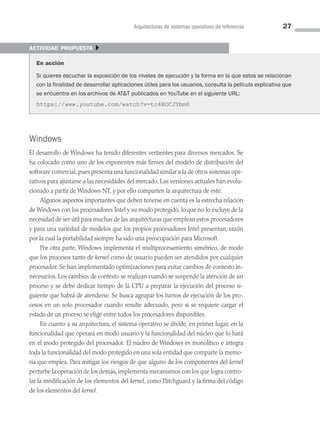 Arquitecturas de sistemas operativos de referencia 27
Windows
El desarrollo de Windows ha tenido diferentes vertientes para diversos mercados. Se
ha colocado como uno de los exponentes más firmes del modelo de distribución del
software comercial, pues presenta una funcionalidad similar a la de otros sistemas ope­
rativos para ajustarse a las necesidades del mercado. Las versiones actuales han evolu­
cionado a partir de Windows NT, y por ello comparten la arquitectura de este.
Algunos aspectos importantes que deben tenerse en cuenta es la estrecha relación
de Windows con los procesadores Intel y su modo protegido, lo que no lo excluye de la
necesidad de ser útil para muchas de las arquitecturas que emplean estos procesadores
y para una variedad de modelos que los propios procesadores Intel presentan, razón
por la cual la portabilidad siempre ha sido una preocupación para Microsoft.
Por otra parte, Windows implementa el multiprocesamiento simétrico, de modo
que los procesos tanto de kernel como de usuario pueden ser atendidos por cualquier
procesador. Se han implementado optimizaciones para evitar cambios de contexto in­
necesarios. Los cambios de contexto se realizan cuando se suspende la atención de un
proceso y se debe dedicar tiempo de la CPU a preparar la ejecución del proceso si­
guiente que habrá de atenderse. Se busca agrupar los turnos de ejecución de los pro­
cesos en un solo procesador cuando resulte adecuado, pero si se requiere cargar el
estado de un proceso se elige entre todos los procesadores disponibles.
En cuanto a su arquitectura, el sistema operativo se divide, en primer lugar, en la
funcionalidad que operará en modo usuario y la funcionalidad del núcleo que lo hará
en el modo protegido del procesador. El núcleo de Windows es monolítico e integra
toda la funcionalidad del modo protegido en una sola entidad que comparte la memo­
ria que emplea. Para mitigar los riesgos de que alguno de los componentes del kernel
perturbe la operación de los demás, implementa mecanismos con los que logra contro­
lar la modificación de los elementos del kernel, como Patchguard y la firma del código
de los elementos del kernel.
actividad propuesta }
En acción
Si quieres escuchar la exposición de los niveles de ejecución y la forma en la que estos se relacionan
con la finalidad de desarrollar aplicaciones útiles para los usuarios, consulta la película explicativa que
se encuentra en los archivos de ATT publicados en YouTube en el siguiente URL:
https://www.youtube.com/watch?v=tc4ROCJYbm0
02 Sistemas operativos cap 2.indd 27 9/29/15 11:47 AM
 