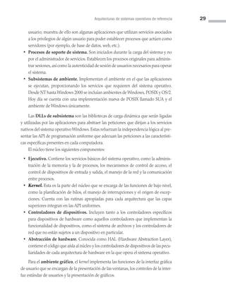 Arquitecturas de sistemas operativos de referencia 29
usuario; muestra de ello son algunas aplicaciones que utilizan servicios asociados
a los privilegios de algún usuario para poder establecer procesos que actúen como
servidores (por ejemplo, de base de datos, web, etc.).
• Procesos de soporte de sistema. Son iniciados durante la carga del sistema y no
por el administrador de servicios. Establecen los procesos originales para adminis­
trar sesiones, así como la autenticidad de sesión de usuarios necesarios para operar
el sistema.
• Subsistemas de ambiente. Implementan el ambiente en el que las aplicaciones
se ejecutan, proporcionando los servicios que requieren del sistema operativo.
Desde NT hasta Windows 2000 se incluían ambientes de Windows, POSIX y OS/2.
Hoy día se cuenta con una implementación nueva de POSIX llamado SUA y el
ambiente de Windows únicamente.
Las DLLs de subsistema son las bibliotecas de carga dinámica que serán ligadas
y utilizadas por las aplicaciones para abstraer las peticiones que dirijan a los servicios
nativos del sistema operativo Windows. Estas refuerzan la independencia lógica al pre­
sentar las API de programación uniforme que adecuan las peticiones a las característi­
cas específicas presentes en cada computadora.
El núcleo tiene los siguientes componentes:
• Ejecutivo. Contiene los servicios básicos del sistema operativo, como la adminis­
tración de la memoria y la de procesos, los mecanismos de control de acceso, el
control de dispositivos de entrada y salida, el manejo de la red y la comunicación
entre procesos.
• Kernel. Esta es la parte del núcleo que se encarga de las funciones de bajo nivel,
como la planificación de hilos, el manejo de interrupciones y el origen de excep­
ciones. Cuenta con las rutinas apropiadas para cada arquitectura que las capas
superiores integran en las API uniformes.
• Controladores de dispositivos. Incluyen tanto a los controladores específicos
para dispositivos de hardware como aquellos controladores que implementan la
funcionalidad de dispositivos, como el sistema de archivos y los controladores de
red que no están sujetos a un dispositivo en particular.
• Abstracción de hardware. Conocida como HAL (Hardware Abstraction Layer),
contiene el código que aísla al núcleo y los controladores de dispositivos de las pecu­
liaridades de cada arquitectura de hardware en la que opera el sistema operativo.
Para el ambiente gráfico, el kernel implementa las funciones de la interfaz gráfica
de usuario que se encargan de la presentación de las ventanas, los controles de la inter­
faz estándar de usuarios y la presentación de gráficos.
02 Sistemas operativos cap 2.indd 29 9/29/15 11:47 AM
 