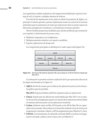 32 Capítulo 2 Generalidades de sistemas operativos
una arquitectura modular mediante la cual integra funcionalidad para soportar el ma­
nejo de red y el soporte a múltiples sistemas de archivos.
El control de las arquitecturas en las cuales se utilizan los productos de Apple, y en
particular el sistema operativo, permite implementar modos de control de la memoria
particulares para la arquitectura, de modo que cada proceso tiene su propio espacio de
direcciones protegido por el hardware y controlado por el sistema operativo.
Darwin también proporciona facilidades para atender problemas que revisaremos
en el capítulo 3, Administración de procesos, como:
• Multitarea cooperativa y con multiproceso.
• Multiprocesamiento simétrico con soporte a multihilos.
• Soporte a aplicaciones de tiempo real.
Los componentes principales se distribuyen en cuatro capas (véase figura 2.4):
Figura 2.4 
Estructura del sistema operativo iOS, que se basa en el Kernel Darwin al igual que
Mac OS X.
AQUA
Clasico Carbon COCOA Java
Quartz Quicktime Open GL
Darwin
A continuación se presenta una breve explicación de lo que representa cada una de
las etapas mencionadas en la figura 2.4.
• AQUA. Interfaz de usuario que se utiliza en las aplicaciones junto con los elemen­
tos gráficos para las pantallas.
Mac OS X. Soporta múltiples ambientes operativos para sus aplicaciones:
• Clasico. Soporte para las aplicaciones desarrolladas para Mac OS 9.1 en un espa­
cio de memoria protegida para apoyar a la mayoría de las aplicaciones desarrolladas
en sistemas anteriores junto con las aplicaciones modernas.
• Carbon. Ambiente nativo de Mac OS X basado en las API de Mac OS con capaci­
dades más avanzadas. Hace énfasis en el desarrollo mediante el uso de técnicas de
programación orientada a objetos y API de programación para Objective C y Java.
• COCOA. Usa herramientas de desarrollo acelerado (RAD) y técnicas de progra­
mación orientada a objetos, tanto en Java como en Objective C.
02 Sistemas operativos cap 2.indd 32 9/29/15 11:47 AM
 