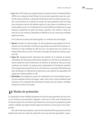 Modos de protección 33
• Java. Mac OS X incluye una implementación completa de Java 2 Standard Edition
(J2SE) con su máquina virtual Hotspot, la cual permite aprovechar mejor los recur­
sos del sistema operativo y optimizar el desempeño junto con adiciones para acce­
der a los elementos de la interfaz de usuario de Aqua mediante la API de Swing
como elementos nativos del ambiente gráfico, lo que mejora el rendimiento de la
interfaz gráfica, junto con el tratamiento de archivos JAR como bibliotecas de carga
dinámica compartidas de parte del sistema operativo. Esto facilita el ahorro de
memoria al usar memoria compartida en bibliotecas de uso común para múltiples
aplicaciones Java.
En lo referente al manejo del sistema gráfico, se combinan tres tecnologías:
• Quartz. Servidor de ventanas ligero, de alto rendimiento para gráficas de dos di­
mensiones. Está orientado a brindar las capacidades avanzadas de las tarjetas ace­
leradoras de video mediante las API que den a las aplicaciones una versión con
independencia física y acceso a funciones avanzadas de manejo de ventanas y grá­
ficos 2D.
• Open GL. Implementación optimizada del estándar de la industria de tarjetas
aceleradoras de video para la elaboración de gráficos en 3D. Este es el estándar con
mayor aceptación entre los fabricantes de hardware de tarjetas de video, por lo que
constituye una interfaz de programación independiente del hardware específico
de los equipos que proporciona acceso a las funciones avanzadas del hardware que
están destinadas a la elaboración de aplicaciones que exploten las capacidades del
equipo para elaborar gráficos en 3D.
• Quicktime. Tecnología para soporte de multimedia con la funcionalidad necesa­
ria para manipular archivos de imagen, audio, video, texto e incluso realidad virtual
inmersiva con la capacidad de transmisión en tiempo real con soporte a múltiples
formatos de archivos de medios.
€
2.3 Modos de protección
La capacidad de tener múltiples programas en ejecución para garantizar que los recur­
sos de memoria y procesamiento asignados a cada uno de ellos serán respetados por
los demás requiere de mecanismos que limiten las acciones que los programas puedan
realizar e impidan que logren invadir rangos de memoria y recursos que no les corres­
ponden.
Para ello muchos procesadores, como los de la familia 80×86 y posteriores de Intel,
implementan diversos modos de protección en los que diversas capacidades y opera­
02 Sistemas operativos cap 2.indd 33 9/29/15 11:47 AM
 