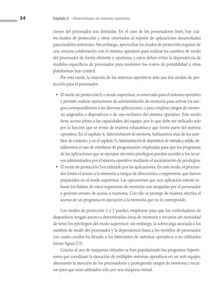 34 Capítulo 2 Generalidades de sistemas operativos
ciones del procesador son limitadas. En el caso de los procesadores Intel, hay cua­
tro modos de protección y otros orientados al soporte de aplicaciones desarrolladas
para modelos anteriores. Sin embargo, aprovechar los modos de protección requiere de
una cercana colaboración con el sistema operativo para realizar los cambios de modo
del procesador de forma eficiente y oportuna, y estos deben evitar la dependencia de
modelos específicos de procesador para mantener los costos de portabilidad a otras
plataformas bajo control.
Por esta razón, la mayoría de los sistemas operativos solo usa dos modos de pro­
tección para el procesador:
• El modo de protección 0, o modo supervisor, es reservado para el sistema operativo
y permite realizar operaciones de administración de memoria para activar los ran­
gos correspondientes a las diversas aplicaciones, o para emplear rangos de memo­
ria asignados a dispositivos o de uso exclusivo del sistema operativo. Este modo
tiene acceso pleno a las capacidades del equipo, por lo que debe ser utilizado solo
por la función que se revise de manera exhaustiva y que forme parte del sistema
operativo. En el capítulo 4, Administración de memoria,hablaremos más de los cam­
bios de contexto, y en el capítulo 5, Administración de dispositivos de entrada y salida,de­
tallaremos el uso de interfaces de pro­
gramación empleadas para que los programas
de las aplicaciones que se ejecutan sin estos privilegios puedan acceder a los recur­
sos administrados por el sistema operativo mediante el escalamiento de privilegios.
• El modo de protección 3 es utilizado por las aplicaciones.En este modo,el procesa­
dor limita el acceso a la memoria a rangos de direcciones, o segmentos, que fueron
preparados en el modo supervisor. Las operaciones que una aplicación intente re­
basar los límites de estos segmentos de memoria son atrapadas por el procesador
y generan errores de acceso a memoria. Con ello se protege de manera efectiva el
acceso de un programa en ejecución a la memoria que no le corresponde.
Los modos de protección 1 y 2 pueden emplearse para que los controladores de
dispositivos tengan acceso a determinadas áreas de memoria y recursos sin necesidad
de tener los privilegios del modo supervisor; sin embargo, la sobrecarga asociada a los
cambios de modo del procesador y la dependencia física a los modelos de procesador
con cuatro modos ha llevado a los fabricantes de sistemas operativos a no utilizarlos
(véase figura 2.5).
Gracias al uso de máquinas virtuales se han popularizado los programas hipervi­
sores que coordinan la ejecución de múltiples sistemas operativos en un solo equipo,
alternando la atención de los procesadores y protegiendo rangos de memoria y recur­
sos para que sean utilizados solo por una máquina virtual.
02 Sistemas operativos cap 2.indd 34 9/29/15 11:47 AM
 