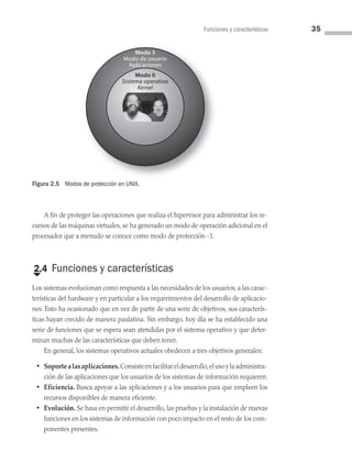 Funciones y características 35
A fin de proteger las operaciones que realiza el hipervisor para administrar los re­
cursos de las máquinas virtuales, se ha generado un modo de operación adicional en el
procesador que a menudo se conoce como modo de protección -1.
€
2.4 Funciones y características
Los sistemas evolucionan como respuesta a las necesidades de los usuarios, a las carac­
terísticas del hardware y en particular a los requerimientos del desarrollo de aplicacio­
nes. Esto ha ocasionado que en vez de partir de una serie de objetivos, sus caracterís­
ticas hayan crecido de manera paulatina. Sin embargo, hoy día se ha establecido una
serie de funciones que se espera sean atendidas por el sistema operativo y que deter­
minan muchas de las características que deben tener.
En general, los sistemas operativos actuales obedecen a tres objetivos generales:
• Soportealasaplicaciones.Consisteenfacilitareldesarrollo,elusoylaadministra­
ción de las aplicaciones que los usuarios de los sistemas de información requieren.
• Eficiencia. Busca apoyar a las aplicaciones y a los usuarios para que empleen los
recursos disponibles de manera eficiente.
• Evolución. Se basa en permitir el desarrollo, las pruebas y la instalación de nuevas
funciones en los sistemas de información con poco impacto en el resto de los com­
ponentes presentes.
Figura 2.5 Modos de protección en UNIX.
Modo 3
Modo de usuario
Aplicaciones
Modo 0
Sistema operativo
Kernel
02 Sistemas operativos cap 2.indd 35 9/29/15 11:47 AM
 