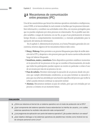 36 Capítulo 2 Generalidades de sistemas operativos
€
2.5 
Mecanismos de comunicación
entre procesos (IPC)
Una de las características que tienen los sistemas operativos orientados a multi­proceso,
como UNIX, es la funcionalidad, la cual consiste en facilitar que los procesos intercam­
bien información y coordinen sus actividades entre ellos, con recursos protegidos para
que no puedan emplearse por otros procesos no relacionados. No es posible usar sim­
ples variables o rangos de memoria con ese fin, ya que el uso prácticamente al mismo
tiempo llevaría a comportamientos inconsistentes y a menudo perjudiciales para la
operación del sistema de información.
En el capítulo 3, Administración de procesos, en el tema Principios generales de con­
currencia, tenemos algunos de los mecanismos básicos tales como:
• Sleep y Wakeup. Estos permiten a un proceso bloquearse para dejar de recibir aten­
ción de la CPU y despertar a otro proceso para que de nueva cuenta reciba atención
luego de haberse bloqueado.
• Semáforos, mutex y monitores. Estos dispositivos permiten establecer momentos
en la ejecución de los procesos en los que se coordine el funcionamiento, de modo
que todos los participantes puedan esperar un evento en particular o evitar el uso
de un recurso por más de un proceso a la vez.
• Paso de señales. Permiten interrumpir la ejecución de un proceso desde otro pro­
ceso que cumple determinadas condiciones, ya sea para terminar su ejecución o
para que esa señal sea atendida por una función específica del proceso que recibe la
señal y pueda entonces continuar su ejecución normal.
• Alarmas. Mecanismos similares al paso de señales, pero que son enviadas por un
proceso a sí mismo en un momento futuro.
evaluación }
1. ¿Cómo se relaciona el kernel de un sistema operativo con el modo de protección de la CPU?
2. ¿Qué componente del sistema operativo busca estandarizar la interfaz de usuario, y en cuáles
sistemas operativos ha recibido más atención este componente?
3. ¿Los programas de aplicación son parte del sistema operativo? ¿Se pueden distribuir con estos?
4. ¿Qué objetivo distingue a los sistemas operativos de plataformas móviles como Android de los
de cómputo personal como Linux?
02 Sistemas operativos cap 2.indd 36 9/29/15 11:47 AM
 