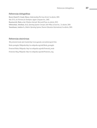 Referencias bibliográficas 37
Referencias bibliográficas
Bovet, Daniel P., Cesati, Marco, Understanding The Linux Kernel, 3a edición, 2005.
Mac OS X, An Overview for Developers, Apple Computer Inc., 2002.
Russinovich, Mark, et al., Windows Internals. Microsoft Press, 6a edición, 2012.
Silberschatz, Abraham, et al., Operating Systems Concepts, John Wiley  Sons Inc., 7a edición, 2005.
Tanenbaum, Andrew S., Modern Operating Systems, Pearson Education International, 3a edición, 2009.
Referencias electrónicas
386 protected mode, Jack Gansle,http://www.ganssle.com/articles/aprot1.htm
Modo protegido, Wikipedia:http://es.wikipedia.org/wiki/Modo_protegido
Protected Mode, Wikipedia: http://en.wikipedia.org/wiki/Protected_mode
Protection Ring, Wikipedia: http://en.wikipedia.org/wiki/Protection_ring
02 Sistemas operativos cap 2.indd 37 9/29/15 11:47 AM
 